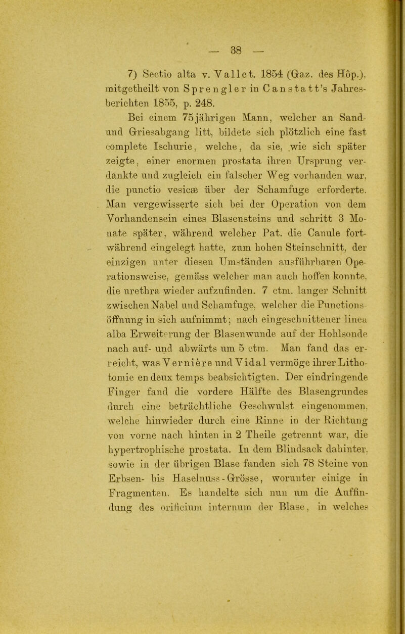 7) Sectio alta v. Vallet. 1854 (Gaz. des Hop.), mitgetlieilt von S p r e n g 1 e r in C a n s t a 11 ’s Jalires- berichten 1855, p. 248. Bei einem 75jährigen Mann, welcher an Sand- Lind Griesabgang litt, bildete sich plötzlich eine fast complete Ischurie, welche, da sie, wie sich später zeigte, einer enormen prostata ihren Ursprung ver- dankte lind zugleich ein falscher Weg voi’handen war, die punctio vesicee über der Schamfuge erforderte. Man vergewisserte sich bei der Operation von dem Vorhandensein eines Blasensteins und schritt 3 Mo- nate später, während welcher Pat. die Canule fort- während eingelegt hatte, zum hohen Steinschnitt, der einzigen unter diesen Umständen ausführbaren Ope- rationsweise, gemäss welcher man auch hoffen konnte, die urethra wieder aufzufinden, 7 ctm. langer Schnitt zwischen Nabel und Schamfuge, welcher die Functions Öffnung in sich aufnimmt; nach eingeschnittener liiiea alba Erweiterung der Blasenwunde auf der Hohlsonde nach auf- und abwärts um 5 ctm. Man fand das er- r eicht, was V e r n i e r e und V i d a 1 vermöge ihrer Litho- tomie endeuxtemps beabsichtigten. Der eindringende Finger fand die vordere Hälfte des Blasengrundes durch eine beträchtliche Geschwulst eiugenommen, welche hinwieder durch eine Hinne in der Richtung von vorne nach hinten in 2 Theile getrennt war, die hypertrophische prostata. In dem Blindsack dahinter, sowie in der übrigen Blase fanden sich 78 Steine von Erbsen- bis Haselnuss - Grösse, worunter einige in Fragmenten. Es handelte sich nun um die Auffin- dung des orificixTiii internum der Blase, ln welches