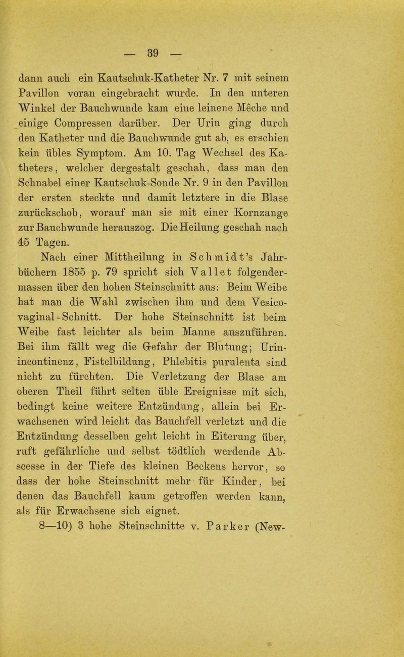 dann aucli ein Kantsclmk-Katheter Nr. 7 mit seinem Pavillon voran eingebracht wurde. In den unteren Winkel der Bauckwunde kam eine leinene Meche und einige Compressen darüber. Der Urin ging durch den Katheter und die Bauchwunde gut ab, es erschien kein übles Symptom. Am 10. Tag Wechsel des Ka- theters, welcher dergestalt geschah, dass man den Schnabel einer Kautschuk-Sonde Nr. 9 in den Pavillon der ersten steckte und damit letztere in die Blase zurückschob, worauf man sie mit einer Kornzange zur Bauch wunde herauszog. Die Heilung geschah nach 45 Tagen. Nach einer Mittheilung in Schmidt’s Jahr- büchern 1855 p. 79 spricht sich Vallet folgender- massen über den hohen Steinschnitt aus: Beim Weibe hat man die Wahl zwischen ihm und dem Vesico- vaginal - Schnitt. Der hohe Steinschnitt ist beim Weibe fast leichter als beim Manne auszuführen. Bei ihm fällt weg die Grefahr der Blutung; Urin- incontinenz, Fistelbildung, Phlebitis purulenta sind nicht zu fürchten. Die Verletzung der Blase am oberen Theil führt selten üble Ereignisse mit sich, bedingt keine weitere Entzündung, allein bei Er- wachsenen wird leicht das Bauchfell verletzt und die Entzündung desselben geht leicht in Eiterung über, ruft gefährliche und selbst tödtlich werdende Ab- scesse in der Tiefe des kleinen Beckens hervor, so dass der hohe Steinschnitt mehr für Kinder, bei denen das Bauchfell kaum getroffen werden kann, als für Erwachsene sich eignet. 8—10) 3 hohe Steinschnitte v. Parker (New-