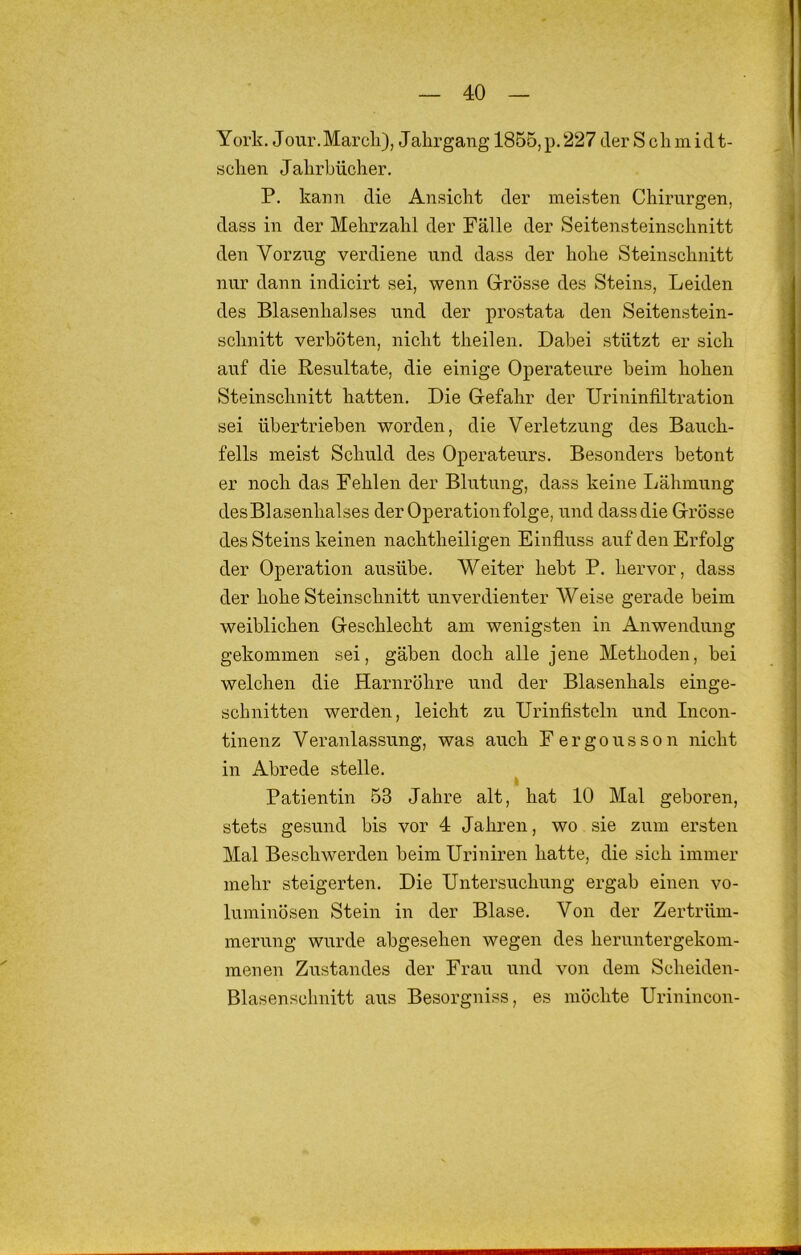 York. Jour.Marcli), Jahrgang 1855, p. 227 der S cli m id t- sclien Jahrbücher. P. kann die Ansicht der meisten Chirurgen, dass in der Mehrzahl der Fälle der Seitensteinschnitt den Vorzug verdiene und dass der hohe Steinschnitt nur dann indicirt sei, wenn Grösse des Steins, Leiden des Blasenhalses und der prostata den Seitenstein- schnitt verböten, nicht theilen. Dabei stützt er sich auf die Resultate, die einige Operateure beim hohen Steinschnitt hatten. Die Gefahr der Urininfiltration sei übertrieben worden, die Verletzung des Bauch- fells meist Schuld des Operateurs. Besonders betont er noch das Fehlen der Blutung, dass keine Lähmung des Blasenhalses der Operation folge, und dass die Grösse des Steins keinen nachtheiligen Einfiuss auf den Erfolg der Operation ausübe. Weiter hebt P. hervor, dass der hohe Steinschnitt unverdienter Weise gerade beim weiblichen Geschlecht am wenigsten in Anwendung gekommen sei, gäben doch alle jene Methoden, bei welchen die Harnröhre und der Blasenhals einge- schnitten werden, leicht zu Urinfisteln und Incon- tinenz Veranlassung, was auch Fergousson nicht in Abrede stelle. I Patientin 53 Jahre alt, hat 10 Mal geboren, stets gesund bis vor 4 Jahren, wo sie zum ersten Mal Beschwerden beim Uriniren hatte, die sich immer mehr steigerten. Die Untersuchung ergab einen vo- luminösen Stein in der Blase. Von der Zertrüm- merung wurde abgesehen wegen des heruntergekom- menen Zustandes der Frau und von dem Scheiden- Blasenschnitt aus Besorgniss, es möchte Urinincon-