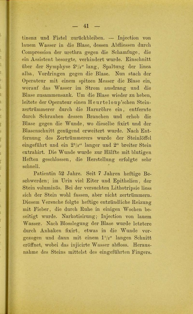 tinenz und Fistel Zurückbleiben. — Injection von lauem Wasser in die Blase, dessen Abfliessen durcli Compression der uretlira gegen die Scbamfuge, die ein Assistent l)esorgte, verliindert wurde. Einschnitt über der Symphyse 2^'^ lang, Spaltung der linea alba, Vordringen gegen die Blase. Nun stach der Operateur mit einem spitzen Messer die Blase ein, worauf das Wasser im Strom ausdrang und die Blase zusammensank. Um die Blase wieder zu beben, leitete der Operateur einen Heurteloup’schen Stein- zertrünimerer durch die Harnröhre ein, entfernte durch Schrauben dessen Branchen und erhob die Blase gegen die Wunde, wo dieselbe fixirt und der Blasenschnitt genügend erweitert wurde. Nach Ent- fernung des Zertrümmerers wurde der Steinlöifel eingeführt und ein 2^2“ langer und 2 breiter Stein extrahirt. Die Wunde wurde zur Hälfte mit blutigen Heften geschlossen, die Herstellung erfolgte sehr schnell. Patientin 52 Jahre. Seit 7 Jahren heftige Be- schwerden; im Urin viel Eiter und Epithelien, der Stein voluminös. Bei der versuchten Lithotripsie liess sich der Stein wohl fassen, aber nicht zertrümmern. Diesem Versuche folgte heftige entzündliche Reizung mit Fieber, die durch Ruhe in einigen Wochen be- seitigt wurde. Narkotisirung; Injection von lauem Wasser. Nach Blosslegung der Blase wurde letztere durch Anhaken fixirt, etwas in die Wunde vor- gezogen und dann mit einem l'/2 langen Schnitt eröffnet, wobei das injicirte Wasser abfloss. Heraus- nahme des Steins mittelst des eingeführten Fingers.