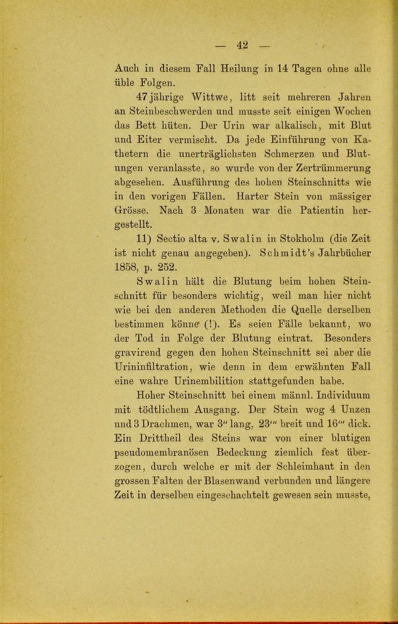 Auch in diesem Fall Heilung in 14 Tagen ohne alle üble Folgen. 47 jährige Wittwe, litt seit mehreren Jahren an Steinbeschwerden und musste seit einigen Wochen das Bett hüten. Der Urin war alkalisch, mit Blut und Eiter vermischt. Da jede Einführung von Ka- thetern die unerträglichsten Schmerzen und Blut- ungen veranlasste, so wurde von der Zertrümmerung abgesehen. Ausführung des hohen Stein Schnitts wie in den vorigen Fällen. Harter Stein von mässiger Grösse. Nach 3 Monaten war die Patientin her- gestellt. 11) Sectio alta v, Swalin in Stokholm (die Zeit ist nicht genau angegeben). Schmidt’s Jahrbücher 1858, p. 252. Swalin hält die Blutung beim hohen Stein- schnitt für besonders wichtig, weil man hier nicht wie bei den anderen Methoden die Quelle derselben bestimmen könne (!). Es seien Fälle bekannt, wo der Tod in Folge der Blutung ein trat. Besonders gravirend gegen den hohen Steinschnitt sei aber die Uriniufiltration, wie denn in dem erwähnten Fall eine wahre Urinembilition stattgefunden habe. Hoher Steinschnitt bei einem männl. Individuum mit tödtlichem Ausgang. Der Stein wog 4 Unzen und 3 Drachmen, war 3 lang, 23' breit und 16' dick. Ein Drittheil des Steins war von einer blutigen pseudomembranösen Bedeckung ziemlich fest über- zogen, durch welche er mit der Schleimhaut in den grossen Falten der Blasenwand verbunden und längere Zeit in derselben eingeschachtelt gewesen sein musste.