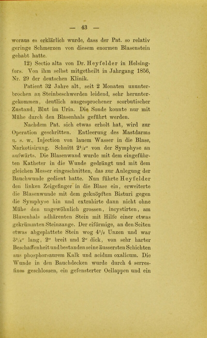 woraus es erklärlich wurde, dass der Pat. so relativ geringe Sclimerzen von diesem enormen Blasenstein gehabt hatte. 12) Sectio alta von Dr. Heyfelder in Helsing- t'ors. Von ihm selbst mitgetheilt in Jahrgang 1856, Nr. 29 der deutschen Klinik. Patient 32 Jahre alt, seit 2 Monaten ununter- brochen an Steinbeschwerden leidend, sehr herunter- gekommen, deutlich ausgesprochener scorbutischer Zustand, Blut im Urin. Die Sonde konnte nur mit Mühe durch den Blasenhals geführt werden. Nachdem Pat. sich etwas erholt hat, wird zur Operation geschritten. Entleerung des Mastdarms u. s. w., Injection von lauem Wasser in die Blase, Narkotisirung. Schnitt 2V2 von der Symphyse an aufwärts. Die Blasenwand wurde mit dem eingeführ- ten Katheter in die Wunde gedrängt und mit dem gleichen Messer eingeschnitten, das zur Anlegung der Bauchwunde gedient hatte. Nun führte Heyfelder den linken Zeigefinger in die Blase ein, erweiterte die Blasenwunde mit dem geknöpften Bisturi gegen die Symphyse hin und extrahirte dann nicht ohne Mühe den ungewöhnlich grossen, incystirten, am Blasenhals adhärenten Stein mit Hilfe einer etwas gekrümmten Steinzange. Der eiförmige, an den Seiten etwas abgeplattete Stein wog 4Va Unzen und war 3‘/i lang, 2 breit und 2 dick, von sehr harter Beschaffenheit und bestanden seine äussersten Schichten aus phosphorsaurem Kalk und acidum oxalicum. Die Wunde in den Bauchdecken wurde durch 4 serres- fines geschlossen, ein gefensterter Oellappen und ein