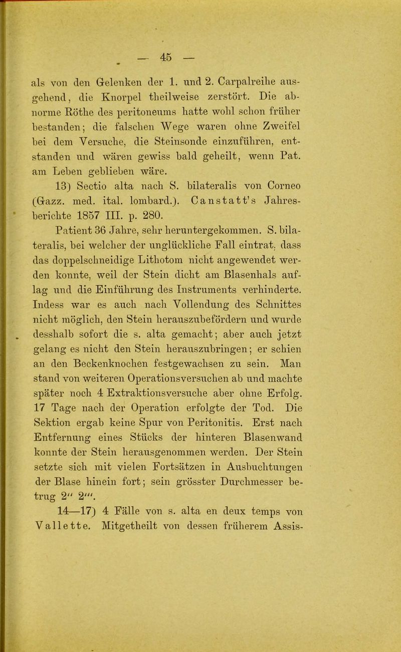 als von den Gelenken der 1. und 2. Carpalreihe aus- gehend , die Knorpel theilweise zerstört. Die ab- norme Röthe des peritoneunis hatte wohl schon früher bestanden; die falschen Wege waren ohne Zweifel bei dem Versiiche, die Steinsonde einzuführen, ent- standen und wären gewiss bald geheilt, wenn Pat. am Leben geblieben wäre. 13) Sectio alta nach S. bilateralis von Corneo (Gazz. med. ital. lombard.). Canstatt’s Jahres- berichte 1857 III. p. 280. Patient 36 Jahre, sehr heruntergekommen. S. bila- teralis, bei welcher der unglückliche Fall eintrat, dass das doppelschneidige Lithotom nicht angewendet wer- den konnte, weil der Stein dicht am ßlasenhals auf- lag und die Einführung des Instruments verhinderte. Indess war es auch nach Vollendung des Schnittes nicht möglich, den Stein herauszubefördern und wurde desshalb sofort die s. alta gemacht; aber auch jetzt gelang es nicht den Stein herauszubringen; er schien an den Beckenknochen festgewachsen zu sein. Man stand von weiteren Operationsversuchen ab und machte später noch 4 Extraktionsversuche aber ohne Erfolg. 17 Tage nach der Operation erfolgte der Tod. Die Sektion ergab keine Spur von Peritonitis. Erst nach Entfernung eines Stücks der hinteren Blasenwand konnte der Stein herausgenommen werden. Der Stein setzte sich mit vielen Fortsätzen in Ausbuchtungen der Blase hinein fort; sein grösster Durchmesser be- trug 2 14—17) 4 Fälle von s. alta en deux temps von Vallette. Mitgetheilt von dessen früherem Assis-