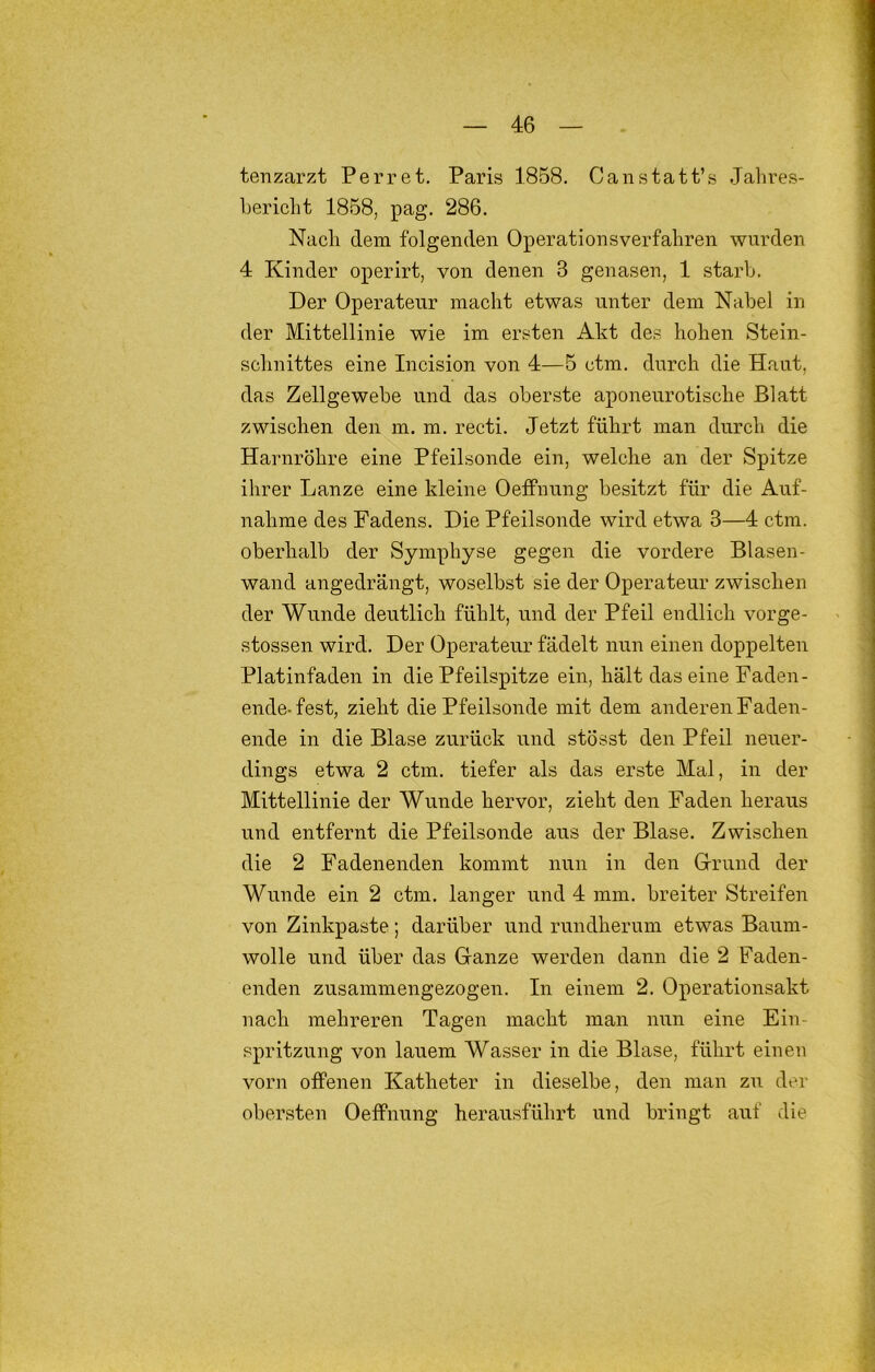 tenzarzt Perret. Paris 1858. Canstatt’s Jahres- bericht 1858, pag. 286. Nach dem folgenden Operationsverfahren wurden 4 Kinder operirt, von denen 3 genasen, 1 starb. Der Operateur macht etwas unter dem Nabel in der Mittellinie wie im ersten Akt des hohen Stein- schnittes eine Incision von 4—5 ctm. durch die Haut, das Zellgewebe und das oberste aponeurotische Blatt zwischen den m. m. recti. Jetzt führt man durch die Harnröhre eine Pfeilsonde ein, welclie an der Spitze ihrer Lanze eine kleine Oeffnung besitzt für die Auf- nahme des Fadens. Die Pfeilsonde wird etwa 3—4 ctm. oberhalb der Symphyse gegen die vordere Blasen- wand angedrängt, woselbst sie der Operateur zwischen der Wunde deutlich fühlt, und der Pfeil endlich vorge- stossen wird. Der Operateur fädelt nun einen doppelten Platinfaden in die Pfeilspitze ein, hält das eine Faden- ende-fest, zielit die Pfeilsonde mit dem anderen Faden- ende in die Blase zurück und stösst den Pfeil neuer- dings etwa 2 ctm. tiefer als das erste Mal, in der Mittellinie der Wunde hervor, zieht den Faden heraus und entfernt die Pfeilsonde aus der Blase. Zwischen die 2 Fadenenden kommt nun in den Grrund der Wlinde ein 2 ctm. langer und 4 mm. breiter Streifen von Zinkpaste; darüber und rundherum etwas Baum- wolle und über das Ganze werden dann die 2 Faden- enden zusammengezogen. In einem 2. Operationsakt nach mehreren Tagen macht man nun eine Ein- spritzung von lauem Wasser in die Blase, führt einen vorn offenen Katheter in dieselbe, den man zu der obersten Oeffnung herausführt und bringt auf die