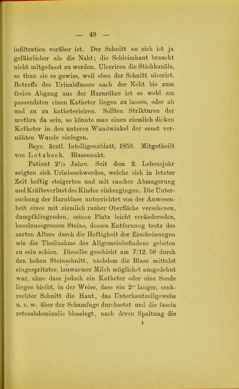 infiltration vorüber ist. Der Schnitt an sich ist ja gefährlicher als die Naht; die Schleimhaut braucht nicht mitgefasst zw werden. Ulceriren die Stichkanäle, so thun sie es gewiss, weil eben der Schnitt ulcerirt. Betreffs des Urinabflusses nach der Naht bis zum freien Abgang aus der Harnröhre ist es wohl am passendsten einen Katheter liegen zu lassen, oder ab und zu zu katheterisiren. Sollten Strikturen der urethra da sein, so könnte man einen ziemlich dicken Katheter in den unteren Wundwinkel der sonst ver- nähten Wunde einlegen. Bayr. ärztl. Intelligenzblatt, 1859. Mitgetheilt von L 01 z b e c k. Blasennaht. Patient 2^2 Jahre. Seit dem 2. Lebensjahr zeigten sich Urinbeschwerden, welche sich in letzter Zeit heftig steigerten und mit rascher Abmagerung und Kräfteverlust des Kindes einhergingen. Die Unter- suchung der Harnblase unterrichtet von der Anwesen- • heit eines mit ziemlich rauher Oberfläche versehenen, dumpfklingenden, seinen Platz leicht verändernden, haselnussgrossen Steins, dessen Entfernnng trotz des zarten Alters durch die Heftigkeit der Erscheinungen wie die Theilnahme des Allgemeinbefindens geboten zu sein schien. Dieselbe geschieht am 7/12. 58 durch den hohen Steinschnitt, nachdem die Blase mittelst eingespritzter, lauwarmer Milch möglichst ausgedehnt war, ohne dass jedoch ein Katheter oder eine Sonde liegen bleibt, in der Weise, dass ein 2 langer, senk- rechter Schnitt die Haut, das Unterhautzellgewebe u. s. w. über der Schamfuge durchsetzt und die fascia retroabdominalis blosslegt, nach deren Spaltung die 4