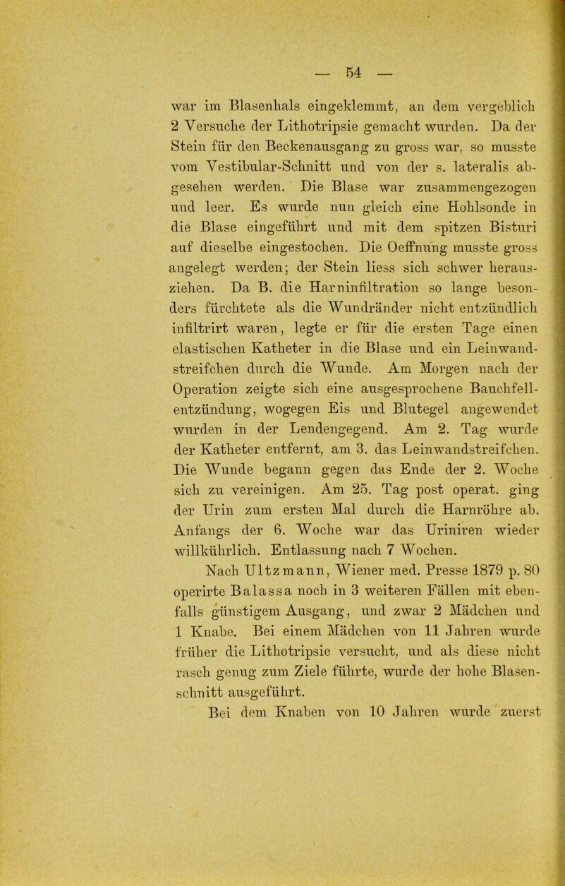war im Blasenlials eingeklemmt, an dem vergeblich 2 Versnclie der Lithotripsie gemacht wurden. Da der Stein für den Beckenausgang zu gross war, so musste vom Vestibular-Schnitt und von der s, lateralis ab- gesehen werden. Die Blase war zusammengezogen und leer. Es wurde nun gleich eine Hohlsonde in die Blase eingeführt und mit dem spitzen Bisturi auf dieselbe eingestochen. Die Oeffnung musste gross angelegt werden; der Stein liess sich schwer heraus- ziehen. Da B. die Harninfiltration so lange beson- ders fürchtete als die Wundränder nicht entzündlich infiltrirt waren, legte er für die ersten Tage einen elastischen Katheter in die Blase und ein Leinwand- streifchen durch die Wunde. Am Morgen nach der Operation zeigte sich eine ausgesprochene Bauchfell- entzündung, wogegen Eis und Blutegel angewendet wurden in der Lendengegend. Am 2. Tag wurde der Katheter entfernt, am 3. das Leinwandstreifchen. Die Wunde begann gegen das Ende der 2. Woche sich zu vereinigen. Am 25. Tag post operat. ging der Urin zxim ersten Mal durch die Harnröhre ab. Anfangs der 6. Woche war das Uriniren wieder willkührlich. Entlassung nach 7 Wochen. Nach Ultzmann, Wiener med. Presse 1879 p. 80 operirte Balassa noch in 3 weiteren Fällen mit eben- falls günstigem Ausgang, und zwar 2 Mädchen und 1 Knabe. Bei einem Mädchen von 11 Jahren wurde früher die Lithotripsie versucht, und als diese nicht rasch genug zum Ziele führte, wurde der hohe Blasen- schnitt ausgeführt. Bei dem Knaben von 10 Jahren wurde zuerst