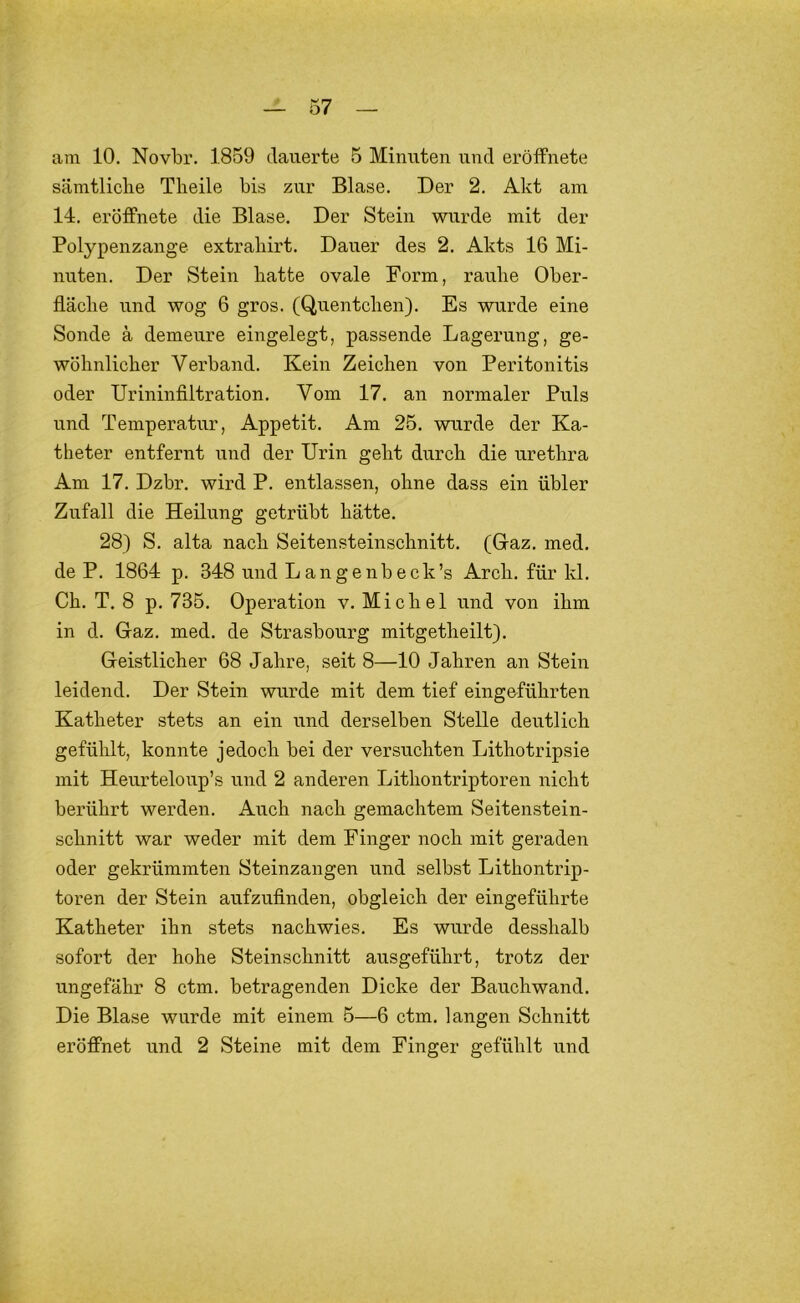 am 10. Novbr. 1859 dauerte 5 Minuten und eröffnete sämtliche Theile bis zur Blase. Der 2. Akt am 14. eröffnete die Blase. Der Stein wurde mit der Polypenzange extrahirt. Dauer des 2. Akts 16 Mi- nuten. Der Stein hatte ovale Form, rauhe Ober- fläche und wog 6 gros. (Quentchen). Es wurde eine Sonde ä demeure eingelegt, passende Lagerung, ge- wöhnlicher Verband. Kein Zeichen von Peritonitis oder Urininfiltration. Vom 17. an normaler Puls und Temperatur, Appetit. Am 25. wurde der Ka- theter entfernt und der Urin geht durch die urethra Am 17. Dzbr. wird P. entlassen, ohne dass ein übler Zufall die Heilung getrübt hätte. 28) S. alta nach Seitensteinschnitt. (Gaz. med. de P. 1864 p. 348 und Langenbeck’s Arch. für kl. Ch. T. 8 p. 735. Operation v. Michel und von ihm in d. Gaz. med. de Strasbourg mitgetheilt). Geistlicher 68 Jahre, seit 8—10 Jahren an Stein leidend. Der Stein wurde mit dem tief eingeführten Katheter stets an ein und derselben Stelle deutlich gefühlt, konnte jedoch bei der versuchten Lithotripsie mit Heurteloup’s und 2 anderen Lithontriptoren nicht berührt werden. Auch nach gemachtem Seitenstein- schnitt war weder mit dem Finger noch mit geraden oder gekrümmten Steinzangen und selbst Lithontrip- toren der Stein aufzufinden, obgleich der eingeführte Katheter ihn stets nachwies. Es wurde desshalb sofort der hohe Steinschnitt ausgeführt, trotz der ungefähr 8 ctm. betragenden Dicke der Bauchwand. Die Blase wurde mit einem 5—6 ctm. langen Schnitt eröffnet und 2 Steine mit dem Finger gefühlt und