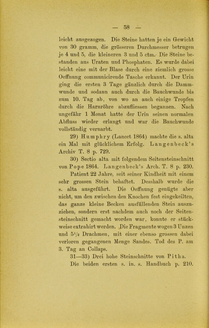 leicht aiisgezogen. Die Steine hatten je ein Gewicht von 30 gramm, die grösseren Durchmesser betrugen je 4 und 5, die kleineren 3 und 5 ctm. Die Steine be- standen aus XJraten und Phosphaten. Es wurde dabei leicht eine mit der Blase durch eine ziemlich grosse Oeffnung communicirende Tasche erkannt. Der Urin ging die ersten 3 Tage gänzlich durch die Damm- wunde und sodann auch durch die Bauchwunde bis zum 10. Tag ab, von wo an auch einige Tropfen durch die Harnröhre abzufliessen begannen. Nach ungefähr 1 Monat hatte der Urin seinen normalen Abfluss wieder erlangt und war die Bauchwunde vollständig vernarbt. 29) Humphry (Lancet 1864) machte die s. alta ein Mal mit glücklichem Erfolg. Langenbeck’s Archiv T. 8 p. 729. 30) Sectio alta mit folgendem Seitensteinschnitt von Pope 1864. Langenbeck’s Arch. T. 8 p. 230. Patient 22 Jahre, seit seiner Kindheit mit einem sehr grossen Stein behaftet. Desshalb wurde die s. alta ausgeführt. Die Oeffnung genügte aber nicht, um den zwischen den Knochen fest eingekeilten, das ganze kleine Becken ausfüllenden Stein auszu- ziehen, sondern erst nachdem auch noch der Seiten- steinschnitt gemacht worden war, konnte er stück- weise extrahirt werden. Die Fragmente wogen 3 Punzen und 572 Drachmen, mit einer ebenso grossen dabei verloren gegangenen Menge Sandes. Tod des P. am 3. Tag an Collaps. 31—33) Drei hohe Steinschnitte von Pitha. Die beiden ersten s. in. s. Handbuch p. 210.