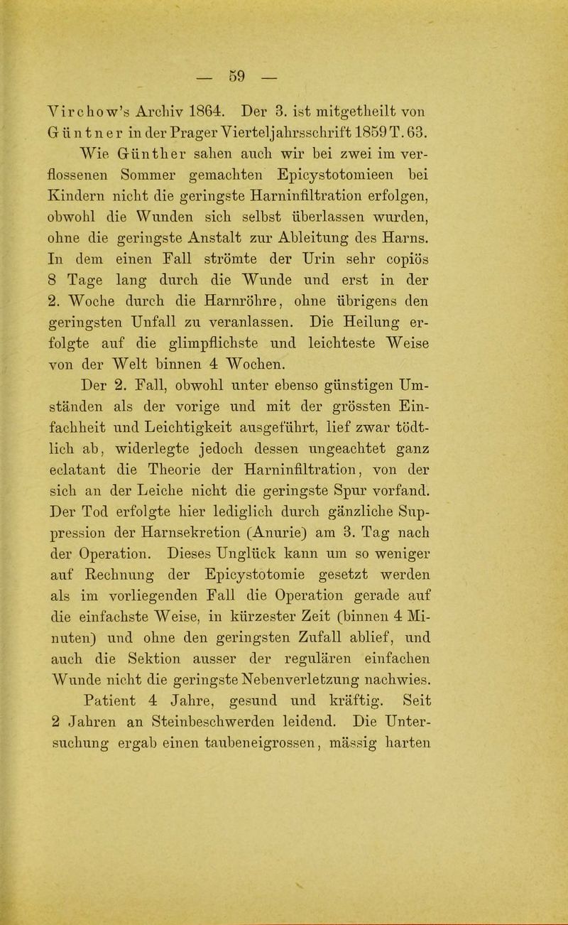 Yirchow’s Archiv 1864. Der 3. ist mitgetlieilt von G ü n t n e r in der Prager Vierteljalirsschrift 1859 T. 63. Wie Günther sahen auch wir bei zwei im ver- flossenen Sommer gemachten Epicystotomieen bei Kindern nicht die geringste Harninfiltration erfolgen, obwohl die Wunden sich selbst überlassen wurden, ohne die geringste Anstalt zur Ableitung des Harns. In dem einen Fall strömte der Urin sehr copiös 8 Tage lang durch die Wunde und erst in der 2. Woche durch die Harnröhre, ohne übrigens den geringsten Unfall zu veranlassen. Die Heilung er- folgte auf die glimpflichste und leichteste Weise von der Welt binnen 4 Wochen. Der 2. Fall, obwohl unter ebenso günstigen Um- ständen als der vorige und mit der grössten Ein- fachheit und Leichtigkeit ausgeführt, lief zwar tödt- lich ab, widerlegte jedoch dessen ungeachtet ganz eclatant die Theorie der Harninfiltration, von der sich an der Leiche nicht die geringste Spur vorfand. Der Tod erfolgte hier lediglich durch gänzliche Sup- pression der Harnsekretion (Anurie) am 3. Tag nach der Operation. Dieses Unglück kann um so weniger auf Rechnung der Epicystotomie gesetzt werden als im vorliegenden Fall die Operation gerade auf die einfachste Weise, in kürzester Zeit (binnen 4 Mi- nuten) und ohne den geringsten Zufall ablief, und auch die Sektion ausser der regulären einfachen Wunde nicht die geringste Nebenverletzung nachwies. Patient 4 Jahre, gesund und kräftig. Seit 2 Jahren an Steinbeschwerden leidend. Die Unter- suchung ergab einen taubeneigrossen, mässig harten