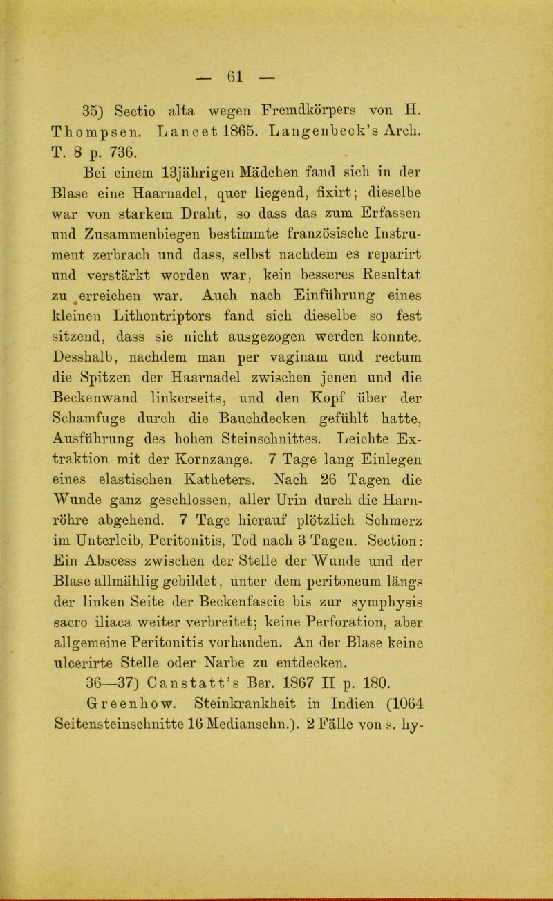 35) Sectio alta wegen Fremdkörpers von H. Tliompsen. Lancetl865. Langenbeck’s Arcli. T. 8 p. 736. Bei einem 13jährigen Mädchen fand sich in der Blase eine Haarnadel, qner liegend, fixirt; dieselbe war von starkem Draht, so dass das zum Erfassen und Zusammenbiegen bestimmte französische Instru- ment zerbrach und dass, selbst nachdem es reparirt und verstärkt worden war, kein besseres Resiiltat zu ^erreichen war. Auch nach Einführung eines kleinen Lithontriptors fand sich dieselbe so fest sitzend, dass sie nicht ausgezogen werden konnte. Desshalb, nachdem man per vaginam und rectum die Spitzen der Haarnadel zwischen jenen und die Beckenwand linkerseits, und den Kopf über der Schamfuge durch die Bauchdecken gefühlt hatte, Ausführung des hohen Steinschnittes. Leichte Ex- traktion mit der Kornzange. 7 Tage lang Einlegen eines elastischen Katheters. Nach 26 Tagen die Wunde ganz geschlossen, aller Urin durch die Harn- röhre abgehend. 7 Tage hierauf plötzlich Schmerz im Unterleib, Peritonitis, Tod nach 3 Tagen. Section: Ein Abscess zwischen der Stelle der Wunde und der Blase allmählig gebildet, unter dem peritoneum längs der linken Seite der Beckenfascie bis zur symphysis sacro iliaca weiter verbreitet; keine Perforation, aber allgemeine Peritonitis vorhanden. An der Blase keine ulcerirte Stelle oder Narbe zu entdecken. 36—37) C an statt’s Ber. 1867 II p. 180. Gr een ho w. Steinkrankheit in Indien (1064 Seitensteinschnitte 16 Medianschn.). 2 Fälle von s. hy-