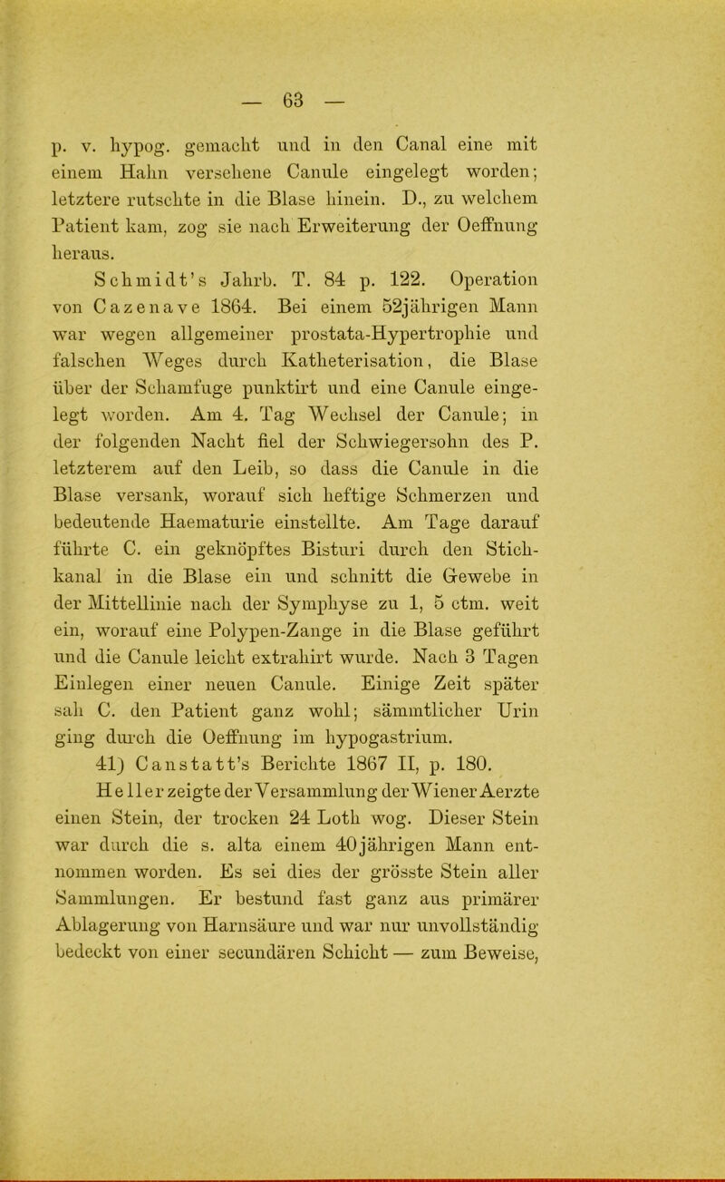 p. V. hypog. gemacht und in den Canal eine mit einem Halm versehene Cannle eingelegt worden; letztere rutschte in die Blase hinein. D., zu welchem Patient kam, zog sie nach Erweiterung der OefFnnng heraus. Schmidt’s Jahrb. T. 84 p. 122. Operation von Gazen ave 1864. Bei einem 52 jährigen Mann war wegen allgemeiner prostata-Hypertrophie und falschen Weges durch Katheterisation, die Blase über der Schamfuge punktirt und eine Canule einge- legt v/orden. Am 4. Tag Wechsel der Canule; in der folgenden Nacht fiel der Schwiegersohn des P. letzterem auf den Leib, so dass die Canule in die Blase versank, worauf sich heftige Schmerzen und bedeutende Haematurie einstellte. Am Tage darauf führte C. ein geknöpftes Bisturi durch den Stich- kanal in die Blase ein und schnitt die Gewebe in der Mittellinie nach der Symphyse zu 1, 5 ctm. weit ein, worauf eine Polypen-Zange in die Blase geführt und die Canule leicht extrahirt wurde. Nach 3 Tagen Einlegen einer neuen Canule. Einige Zeit später sah C. den Patient ganz wohl; sämmtlicher Urin ging dui'ch die Oeffnung im hypogastrium. 41) Canstatt’s Berichte 1867 II, p. 180. Heller zeigte der Versammlung der Wiener Aerzte einen Stein, der trocken 24 Loth wog. Dieser Stein war durch die s. alta einem 40jährigen Mann ent- nommen worden. Es sei dies der grösste Stein aller Sammlungen. Er bestund fast ganz aus primärer Ablagerung von Harnsäure und war nur unvollständig- bedeckt von einer secundären Schicht — zum Beweise,