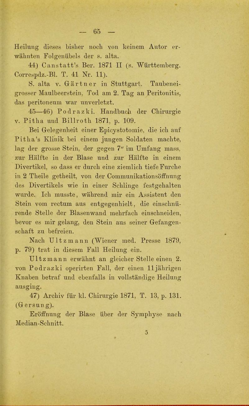 Heilung dieses bisher noch von keinem Antor er- wähnten Folgennbels der s. alta. 44} Canstatt’s Ber. 1871 II (s. Württemberg. Correspdz.-Bl. T. 41 Nr. 11}. S. alta V. Gärtner in Stuttgart. Tanbenei- grosser Maulbeerstein, Tod am 2. Tag an Peritonitis, das peritonenm war imverletzt. 45—46} Podrazki. Handbuch der Chirurgie V. Pitha und Billroth 1871, p. 109. Bei Gelegenheit einer Epicystotomie, die ich auf Pitha’s Klinik bei einem jungen Soldaten machte, lag der grosse Stein, der gegen 7“ im Umfang mass, zur Hälfte in der Blase und zur Hälfte in einem Divertikel, so dass er durch eine ziemlich tiefe Furche in 2 Theile getheilt, von der Communikationsöffnung des Divertikels wie in einer Schlinge festgehalten wurde. Ich musste, während mir ein Assistent den Stein vom rectum aus entgegenhielt, die einschnü- rende Stelle der Blasenwand mehrfach einschneiden, bevor es mir gelang, den Stein aus seiner Gefangen- schaft zu befreien. Nach Ultzmann (Wiener nied. Presse 1879, p. 79} trat in diesem Fall Heilung ein. Ultzmann erwähnt an gleicher Stelle einen 2. von Podrazki operirten Fall, der einen 11jährigen Knaben betraf und ebenfalls in vollständige Heilung aus ging. 47} Archiv für kl. Chirurgie 1871, T. 13, p. 131. (G ersung}. Eröffnung der Blase über der Symphyse nach Median-Schnitt. 5 I