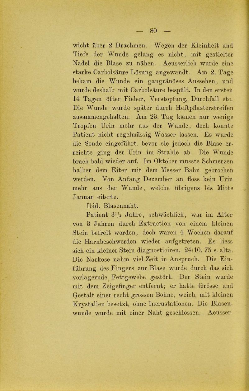 wiclit über 2 Draclimen. Wegen der Kleinheit und Tiefe der Wunde gelang es nicht, mit gestielter Nadel die Blase zu nähen. Aeusserlich wurde eine starke Carbolsäure-Lösung angewandt. Am 2. Tage bekam die Wunde ein gangränöses Aussehen, und wurde deshalb mit Carbolsäure bespült. In den ersten 14 Tagen öfter Fieber, Verstopfung, Durchfall etc. Die Wunde wurde später durch Heftpflasterstreifen zusammengehalten. Am 23. Tag kamen nur wenige Tropfen Urin mehr aus der Wunde, doch konnte Patient nicht regelmässig Wasser lassen. Es wurde die Sonde eingeführt, bevor sie jedoch die Blase er- reichte ging der Urin im Strahle ab. Die Wunde brach bald wieder auf. Im Oktober musste Schmerzen halber dem Eiter mit dem Messer Bahn gebrochen werden. Von Anfang Dezember an floss kein Urin mehr aus der Wunde, welche übrigens bis Mitte Januar eiterte. Ibid. Blasennaht. Patient 3^2 Jahre, schwächlich, war im Alter von 3 Jahren durch Extraction von einem kleinen Stein befreit worden, doch waren 4 Wochen darauf die Harnbeschwerden wieder aufgetreten. Es Hess sich ein kleiner Stein diagnosticiren. 24/10. 75 s. alta. Die Narkose nahm viel Zeit in Anspruch. Die Eiu- führung des Fingers zur Blase wurde durch das sich vorlagernde Fettgewebe gestört. Der Stein wui’de mit dem Zeigefinger entfernt; er hatte Grösse und Gestalt einer recht grossen Bohne, weich, mit kleinen Krystallen besetzt, ohne Incrustationen. Die Blasen- wunde wurde mit einer Naht geschlossen. Aeusser-