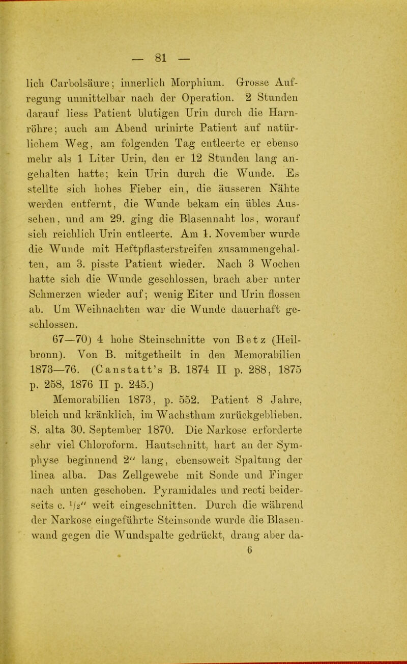 licli Carbolsäure; innerlich Morphium. Grosse Auf- regung unmittelbar nach der Operation. 2 Stunden darauf Hess Patient blutigen Urin durch die Harn- röhre; auch am Abend urinirte Patient auf natür- lichem Weg, am folgenden Tag entleerte er ebenso mehr als 1 Liter Urin, den er 12 Stunden lang an- gehalten hatte; kein Urin durch die Wunde. Es stellte sich hohes Fieber ein, die äusseren Nähte werden entfeimt, die Wunde bekam ein übles Aus- sehen , und am 29. ging die Blasennaht los, worauf sich reichlich Urin entleerte. Am 1. November wurde die Wunde mit Heftpflasterstreifen zusammengelial- ten, am 3. pisste Patient wieder. Nach 3 Wochen hatte sich die Wunde geschlossen, brach aber unter Schmerzen wieder auf; wenig Eiter und Urin flössen ab. Um Weihnachten war die Wunde dauerhaft ge- schlossen. 67—70) 4 hohe Steinschnitte von Betz (Heil- bronn). Von B. mitgetheilt in den Memorabilien 1873—76. (C anstatt’s B. 1874 II p. 288, 1875 p. 258, 1876 II p. 245.) Memorabilien 1873, p. 552. Patient 8 Jahre, bleich und kränklich, im Wachsthum zurückgeblieben. S. alta 30. September 1870. Die Narkose erforderte sehr viel Chloroform. Hautschnitt, hart an der Sym- physe beginnend 2“ lang, ebensoweit Spaltung der linea alba. Das Zellgewebe mit Sonde und Finger nach unten geschoben. Pyramidales und recti beider- seits c. weit eingeschnitten. Durch die während der Narkose eingeführte Steinsonde wurde die Blasen- wand gegen die Wundspalte gedrückt, drang aber da- 6
