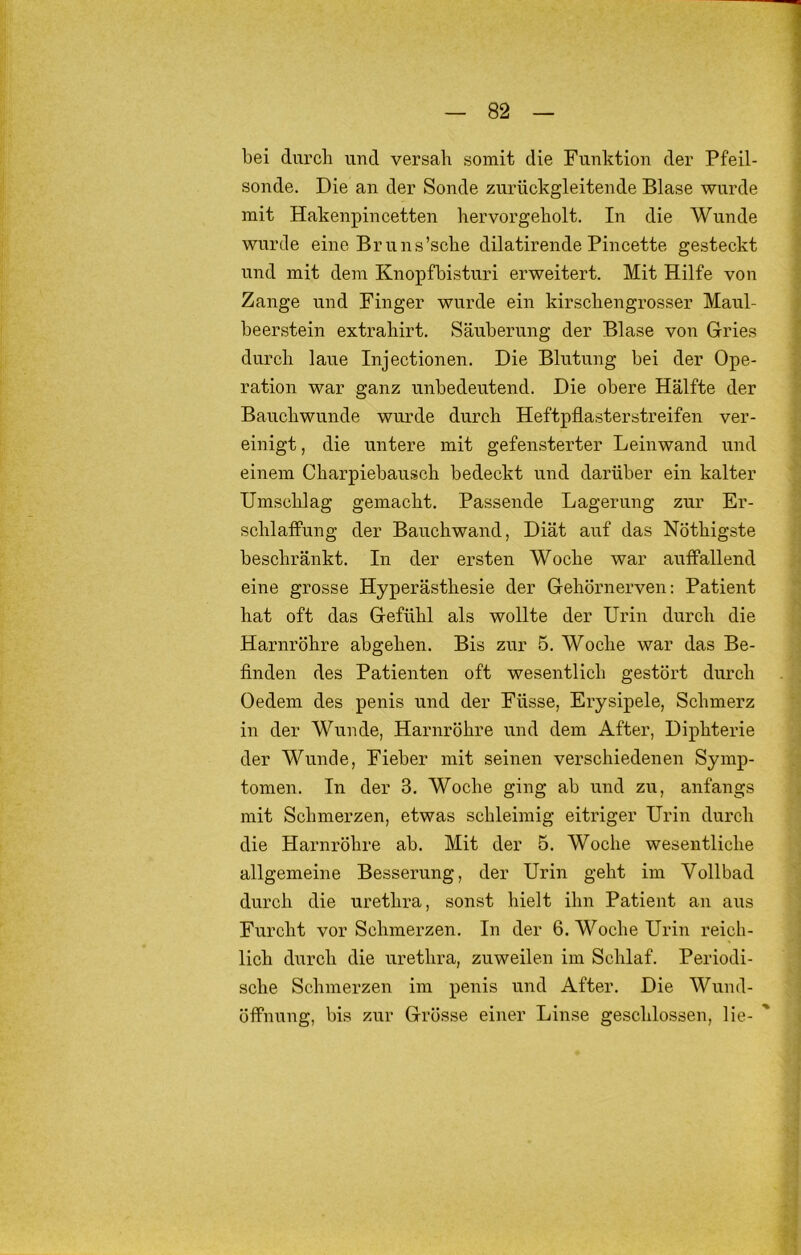 bei durch und versah somit die Funktion der Pfeil- sonde. Die an der Sonde zurückgleitende Blase wurde mit Hakenpincetten hervorgeholt. In die Wunde wurde eine Bruns’sche dilatirende Pincette gesteckt und mit dem Knopfbisturi erweitert. Mit Hilfe von Zange und Finger wurde ein kirschengrosser Maul- beerstein extrahirt. Säuberung der Blase von Gries durch laue Injectionen. Die Blutung bei der Ope- ration war ganz unbedeutend. Die obere Hälfte der Bauchwunde wurde durch Heftpflasterstreifen ver- einigt , die untere mit gefensterter Leinwand und einem Charpiebausch bedeckt und darüber ein kalter Umschlag gemacht. Passende Lagerung zur Er- schlaffung der Bauchwand, Diät auf das Nöthigste beschränkt. In der ersten Woche war auffallend eine grosse Hyperästhesie der Gehörnerven: Patient hat oft das Gefühl als wollte der Urin durch die Harnröhre abgehen. Bis zur 5, Woche war das Be- finden des Patienten oft wesentlich gestört durch Oedem des penis und der Füsse, Erysipele, Schmerz in der Wunde, Harnröhre und dem After, Diphterie der Wunde, Fieber mit seinen verschiedenen Symp- tomen. In der 3. Woche ging ab und zu, anfangs mit Schmerzen, etwas schleimig eitriger Urin durch die Harnröhre ab. Mit der 5. Woche wesentliche allgemeine Besserung, der Urin geht im Vollbad durch die urethra, sonst hielt ihn Patient an aus Furcht vor Schmerzen. In der 6. Woche Urin reich- lich durch die urethra, zuweilen im Schlaf. Periodi- sche Schmerzen im penis und After, Die Wund- öffnung, bis zur Grösse einer Linse geschlossen, lie- '