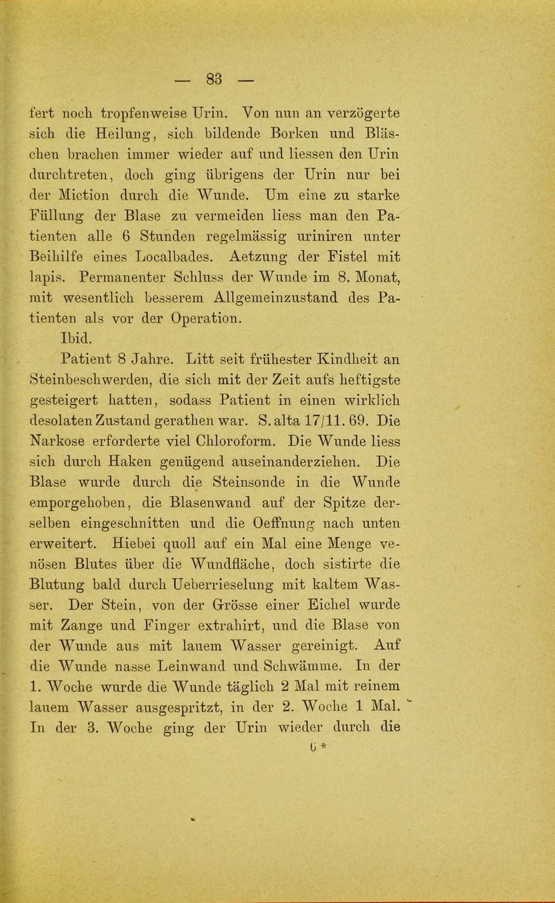 fert iiocli tropfenweise Urin. Von nun an verzögerte sich die Heilung, sich bildende Borken und Bläs- chen brachen immer wieder auf und Hessen den Urin durch treten, doch ging übrigens der Urin nur bei der Miction durch die Wunde. Um eine zu starke Füllung der Blase zu vermeiden Hess man den Pa- tienten alle 6 Stunden regelmässig uriniren unter Beihilfe eines Localhades. Aetzung der Fistel mit lapis. Permanenter Schluss der Wunde im 8. Monat, mit wesentlich besserem Allgemeinzustand des Pa- tienten als vor der Operation. Ihid. Patient 8 Jahre. Litt seit frühester Kindheit an Steinheschwerden, die sich mit der Zeit aufs heftigste gesteigert hatten, sodass Patient in einen wirklich desolaten Zustand gerathen war. S. alta 17/11. 69. Die Narkose erforderte viel Chloroform. Die Wunde Hess sich durch Haken genügend auseinanderziehen. Die Blase wurde durch die Steinsonde in die Wunde emporgehohen, die Blasenwand auf der Spitze der- selben eingeschnitten und die Oeffnung nach unten erweitert. Hiebei quoll auf ein Mal eine Menge ve- nösen Blutes über die Wundfläche, doch sistirte die Blutung bald durch Ueberrieselung mit kaltem Was- ser. Der Stein, von der Grösse einer Eichel wurde mit Zange und Finger extrahirt, und die Blase von der Wunde aus mit lauem Wasser gereinigt. Auf die Wunde nasse Leinwand und Schwämme. In der 1. Woche wurde die Wunde täglich 2 Mal mit reinem lauem Wasser ausgespritzt, in der 2. Woche 1 Mal. In der 3. Woche ging der Urin wieder durch die ü *