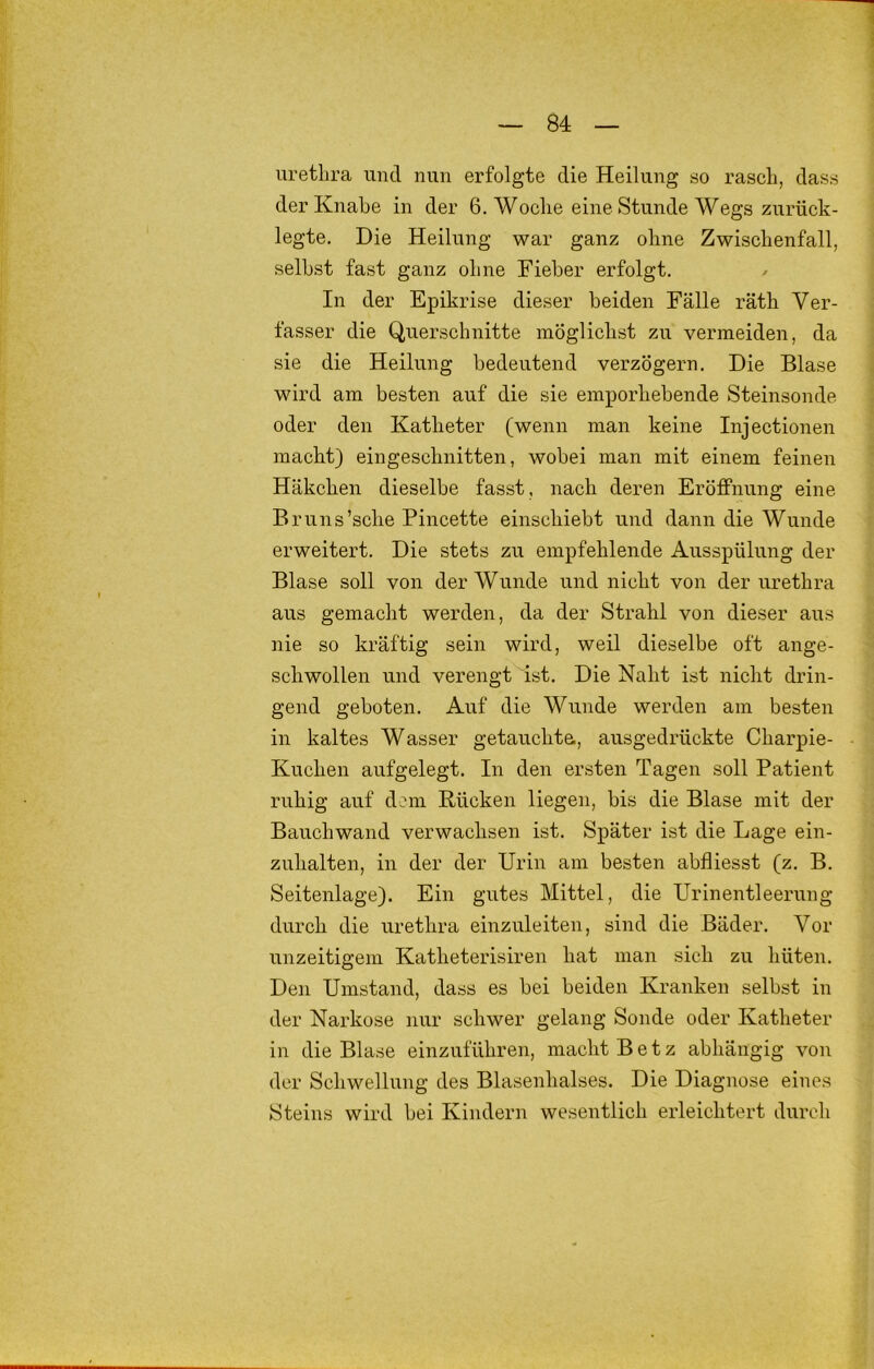 Urethra und nun erfolgte die Heilung so rasch, dass der Knabe in der 6. Woche eine Stunde Wegs zurück- legte. Die Heilung war ganz ohne Zwischenfall, seihst fast ganz ohne Fieber erfolgt. / In der Epikrise dieser beiden Fälle räth Ver- fasser die Querschnitte möglichst zu vermeiden, da sie die Heilung bedeutend verzögern. Die Blase wird am besten auf die sie emporhebende Steinsonde oder den Katheter (wenn man keine Injectionen macht) eingeschnitten, wobei man mit einem feinen Häkchen dieselbe fasst, nach deren Eröffnung eine Bruns'sehe Pincette einschiebt und dann die Wunde erweitert. Die stets zu empfehlende Ausspülung der Blase soll von der Wunde und nicht von der urethra aus gemacht werden, da der Strahl von dieser aus nie so kräftig sein wird, weil dieselbe oft ange- schwollen und verengt ist. Die Naht ist nicht drin- gend geboten. Auf die Wunde werden am besten in kaltes Wasser getauchta, ausgedrückte Charpie- Kuchen aufgelegt. In den ersten Tagen soll Patient ruhig auf dem Rücken liegen, bis die Blase mit der Bauchwand verwachsen ist. Später ist die Lage ein- zuhalten, in der der Urin am besten abfliesst (z. B. Seitenlage). Ein gutes Mittel, die Urinentleerung durch die urethra einzuleiten, sind die Bäder. Vor unzeitigem Katheterisiren hat man sich zu hüten. Den Umstand, dass es bei beiden Kranken selbst in der Narkose nur schwer gelang Sonde oder Katheter in die Blase einzuführen, macht Betz abhängig von der Schwellung des Blasenhalses. Die Diagnose eines Steins wird bei Kindern wesentlich erleichtert durch