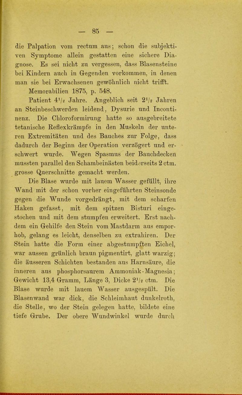 die Palpation vom rectum ans; schon die subjekti- ven Symptome allein gestatten eine sichere Dia- gnose. Es sei nicht zu vergessen, dass Blasensteine bei Kindern auch in Gegenden Vorkommen, in denen man sie bei Erwachsenen gewöhnlich nicht trifft. Memorabilien 1875, p. 548. Patient 4’/^ Jahre. Angeblich seit 2^2 Jahren an Steinbeschwerden leidend, Dysurie und Inconti- nenz. Die Chloroformirnng hatte so ausgebreitete tetanische Reflexkrämpfe in den Muskeln der unte- ren Extremitäten und des Bauches zur Folge, dass dadurch der Beginn der Operation verzögert und er- schwert wurde. Wegen Spasmus der Bauchdecken mussten parallel den Schambeinästen beiderseits 2 ctm. grosse Querschnitte gemacht werden. Die Blase wurde mit lauem Wasser gefüllt, ihre Wand mit der schon vorher eingeführten Steinsonde gegen die Wunde vorgedrängt, mit dem scharfen Haken gefasst, mit dem spitzen Bisturi einge- stochen und mit dem stumpfen erweitert. Erst nach- dem ein Gehilfe den Stein vom Mastdarm aus erapor- hob, gelang es leicht, denselben zu extrahiren. Der Stein hatte die Form einer abgestumpften Eichel, war aussen grünlich braun pigmentirt, glatt warzig; die äusseren Schichten bestanden aus Harnsäure, die inneren aus phosphorsaurem Ammoniak - Magnesia; Gewicht 13,4 Gramm, Länge 3, Dicke 2^2 ctm. Die Blase wurde mit lauem Wasser ausgespült. Die Blasenwand war dick, die Schleimhaut dunkelroth, die Stelle, wo der Stein gelegen hatte, bildete eine tiefe Grube. Der obere Wundwinkel wurde durcli