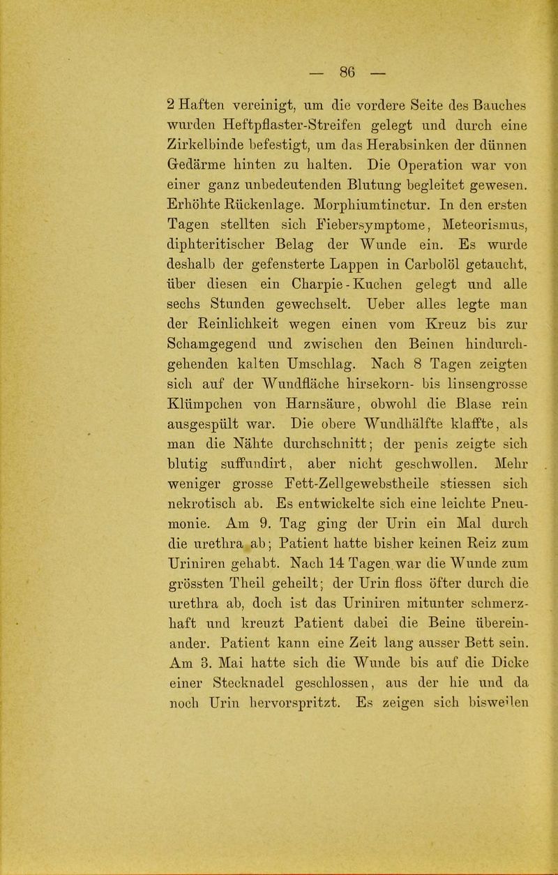2 Haften vereinigt, um die vordere Seite des Bauches wurden Heftpflaster-Streifen gelegt und durch eine Zirkelbinde befestigt, um das Herabsinken der dünnen Gedärme hinten zu halten. Die Operation war von einer ganz unbedeutenden Blutung begleitet gewesen. Erhöhte Rückenlage. Morphiumtinetur. In den ersten Tagen stellten sich Fiebersymptome, Meteorismus, diphteritischer Belag der Wunde ein. Es wurde deshalb der gefensterte Lappen in Carbolöl getaucht, über diesen ein Charpie - Kuclien gelegt und alle sechs Stunden gewechselt. Heber alles legte man der Reinlichkeit wegen einen vom Kreuz bis zur Schamgegend und zwischen den Beinen hindurch- gehenden kalten Umschlag. Nach 8 Tagen zeigten sich auf der Wundfläche hirsekorn- bis linsengrosse Klümpchen von Harnsäure, obwohl die Blase rein ausgespült war. Die obere Wundhälfte klaffte, als man die Nähte durchschnitt; der penis zeigte sich blutig suffundirt, aber nicht geschwollen. Mehr weniger grosse Eett-Zellgewebstheile stiessen sich nekrotisch ab. Es entwickelte sich eine leichte Pneu- monie. Am 9. Tag ging der Urin ein Mal durch die urethra ab; Patient hatte bisher keinen Reiz zum Uriniren gehabt. Nach 14 Tagen war die Wunde zum grössten Theil geheilt; der Urin floss öfter durch die urethra ab, doch ist das Uriniren mitunter schmerz- haft und kreuzt Patient dabei die Beine überein- ander. Patient kann eine Zeit lang ausser Bett sein. Am 3. Mai hatte sich die Wunde bis auf die Dicke einer Stecknadel geschlossen, aus der hie und da noch Urin hervorspritzt. Es zeigen sich bisweilen