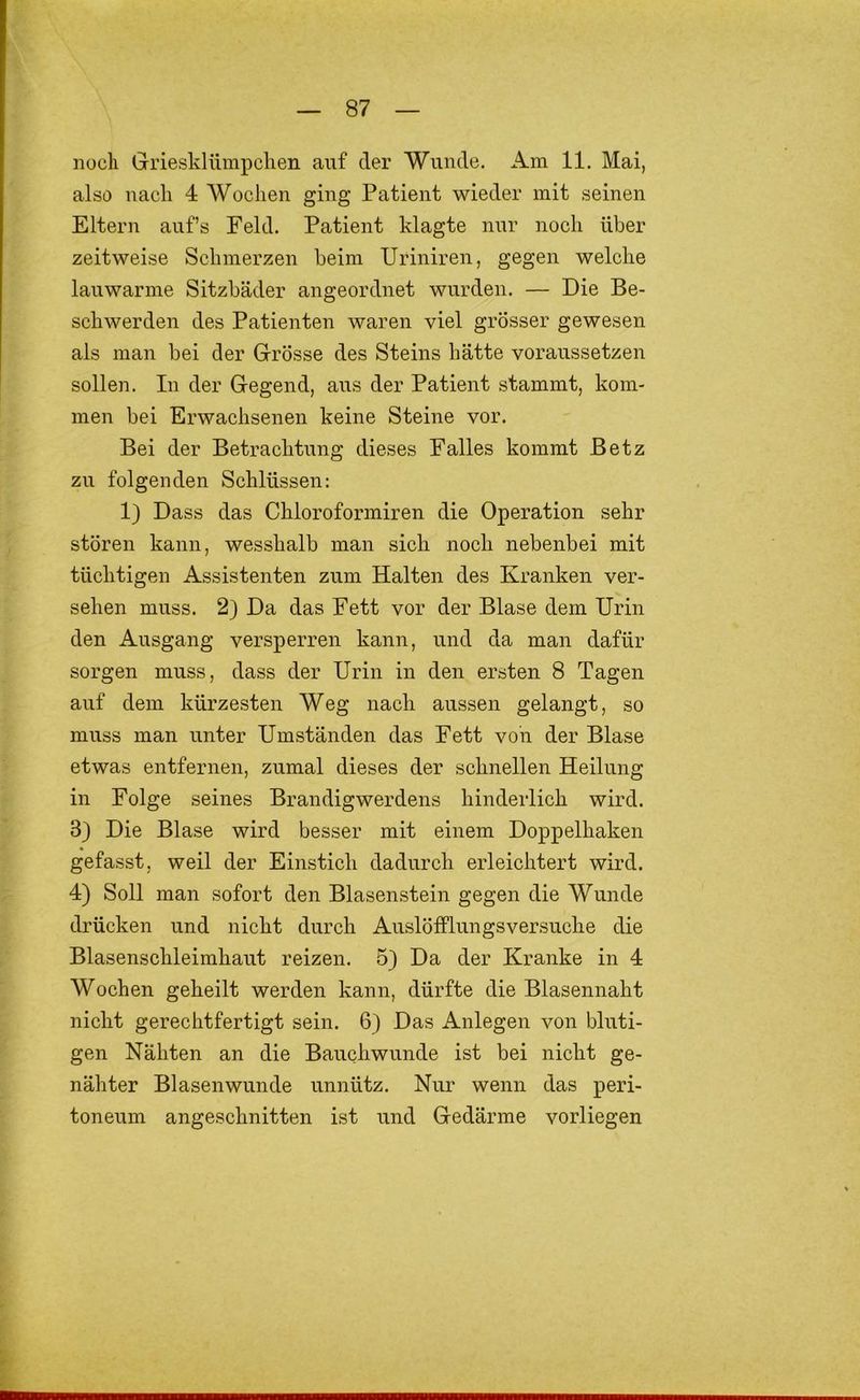 noch Griesklümpclien auf der Wunde. Am 11, Mai, also nach 4 Wochen ging Patient wieder mit seinen Eltern auf’s Feld. Patient klagte nur noch über zeitweise Schmerzen beim Uriniren, gegen welche lauwarme Sitzbäder angeordnet wurden. — Die Be- schwerden des Patienten waren viel grösser gewesen als man bei der Grösse des Steins hätte voraussetzen sollen. In der Gegend, aus der Patient stammt, kom- men bei Erwachsenen keine Steine vor. Bei der Betrachtung dieses Falles kommt Betz zu folgenden Schlüssen: 1) Dass das Chloroformiren die Operation sehr stören kann, wesshalb man sich noch nebenbei mit tüchtigen Assistenten zum Halten des Kranken ver- sehen muss. 2) Da das Fett vor der Blase dem Urin den Ausgang versperren kann, und da man dafür sorgen muss, dass der Urin in den ersten 8 Tagen auf dem kürzesten Weg nach aussen gelangt, so muss man unter Umständen das Fett von der Blase etwas entfernen, zumal dieses der schnellen Heilung in Folge seines Brandigwerdens hinderlich wird. 3) Die Blase wird besser mit einem Doppelhaken gefasst, weil der Einstich dadurch erleichtert wird. 4) Soll man sofort den Blasenstein gegen die Wunde drücken und nicht durch Auslöfflungsversuche die Blasenschleimhaut reizen. 5) Da der Kranke in 4 Wochen geheilt werden kann, dürfte die Blasennaht nicht gerechtfertigt sein. 6) Das Anlegen von bluti- gen Nähten an die Bauchwunde ist bei nicht ge- nähter Blasenwunde unnütz. Nur wenn das peri- toneum angeschnitten ist und Gedärme vorliegen