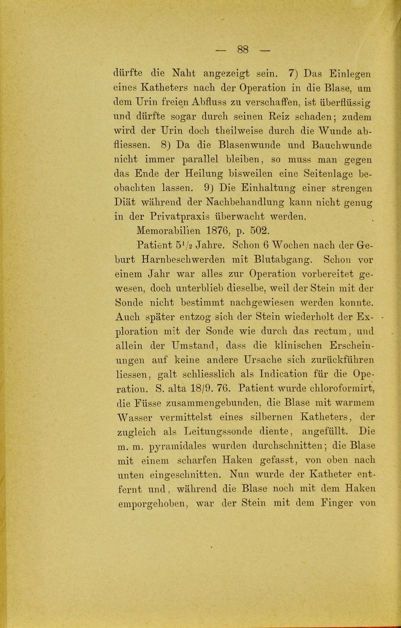 dürfte die Naht angezeigt sein. 7) Das Einlegen eines Katheters nach der Operation in die Blase, um dem Urin freien Abfluss zu verschaffen, ist überflüssig und dürfte sogar durch seinen Reiz schaden; zudem wird der Urin doch theilweise durch die Wunde ab- fliessen. 8) Da die Blasenwunde und Bauchwunde nicht immer parallel bleiben, so muss man gegen das Ende der Heilung bisweilen eine Seitenlage be- obachten lassen. 9) Die Einhaltung einer strengen Diät während der Nachbehandlung kann nicht genug in der Privatpraxis überwacht werden. Memorabilien 1876, p. 502. Patient 5b'2 Jahre. Schon 6 Wochen nach der Ge- burt Harnbeschwerden mit Blutabgang. Schon vor einem Jahr war alles zur Operation vorbereitet ge- wesen, doch unterblieb dieselbe, weil der Stein mit der Sonde nicht bestimmt nachgewiesen werden konnte. Auch später entzog sich der Stein wiederholt der Ex- - ploration mit der Sonde wie durch das rectum, und allein der Umstand, dass die klinischen Erschein- ungen auf keine andere Ursache sich zurückführen Hessen, galt schliesslich als Indication für die Ope- ration. S. alta 18/9. 76. Patient wurde chloroformirt, die Füsse zusammengebunden, die Blase mit warmem Wasser vermittelst eines silbernen Katheters, der zugleich als Ijeitungssonde diente, angefüllt. Die m. m. pyramidales wurden durchschnitten; die Blase mit einem scharfen Haken gefasst, von oben nach unten eingesclmitten. Nun wurde der Katheter ent- fernt und, während die Blase noch mit dem Haken emporgehoben, war der Stein mit dem Finger von