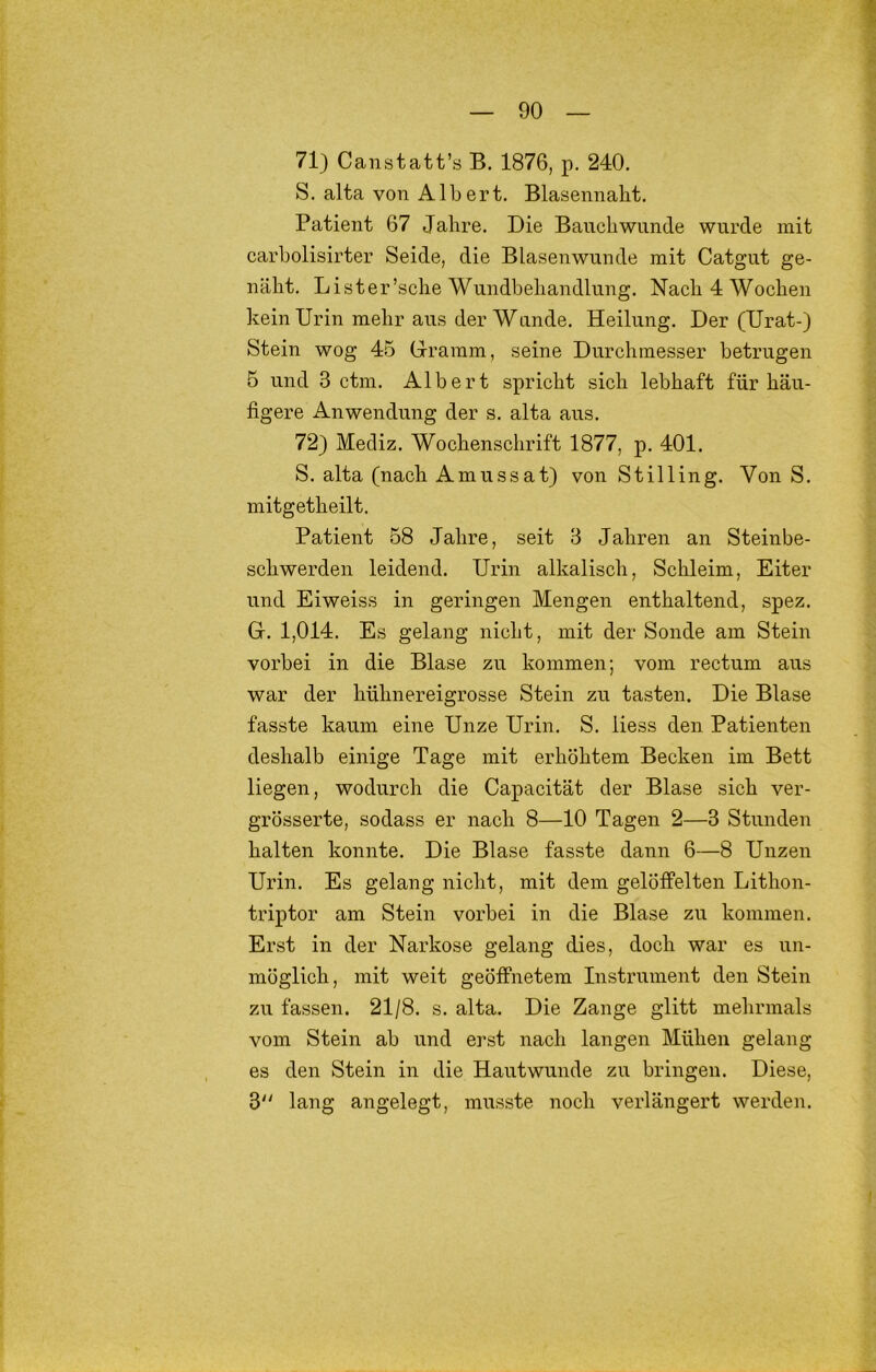 71) Canstatt’s B. 1876, p. 240. S. alta von Alb ert. Blasennaht. Patient 67 Jahre. Die Bauch wunde wurde mit carholisirter Seide, die Blasenwunde mit Catgut ge- näht. Lister’sche Wundbehandlung. Nach 4 Wochen kein Urin mehr aus der Wände. Heilung. Der (Urat-) Stein wog 45 Giramm, seine Durchmesser betrugen 5 und 3 ctm. Albert spricht sich lebhaft für häu- figere Anwendung der s. alta aus. 72) Mediz. Wochenschrift 1877, p. 401. S. alta (nach Amussat) von Stilling. Von S. mitgetheilt. Patient 58 Jahre, seit 3 Jahren an Steinbe- schwerden leidend. Urin alkalisch, Schleim, Eiter und Eiweiss in geringen Mengen enthaltend, spez. G. 1,014. Es gelang nicht, mit der Sonde am Stein vorbei in die Blase zu kommen; vom rectum aus war der hühnereigrosse Stein zu tasten. Die Blase fasste kaum eine Unze Urin. S. Hess den Patienten deshalb einige Tage mit erhöhtem Becken im Bett liegen, wodurch die Capacität der Blase sich ver- grösserte, sodass er nach 8—10 Tagen 2—3 Stunden halten konnte. Die Blase fasste dann 6—8 Unzen Urin. Es gelang nicht, mit dem gelöffelten Lithon- triptor am Stein vorbei in die Blase zu kommen. Erst in der Narkose gelang dies, doch war es un- möglich, mit weit geöffnetem Instrument den Stein zu fassen. 21/8. s. alta. Die Zange glitt mehrmals vom Stein ab und erst nach langen Mühen gelang es den Stein in die Hautwunde zu bringen. Diese, 3 lang angelegt, musste noch verlängert werden.