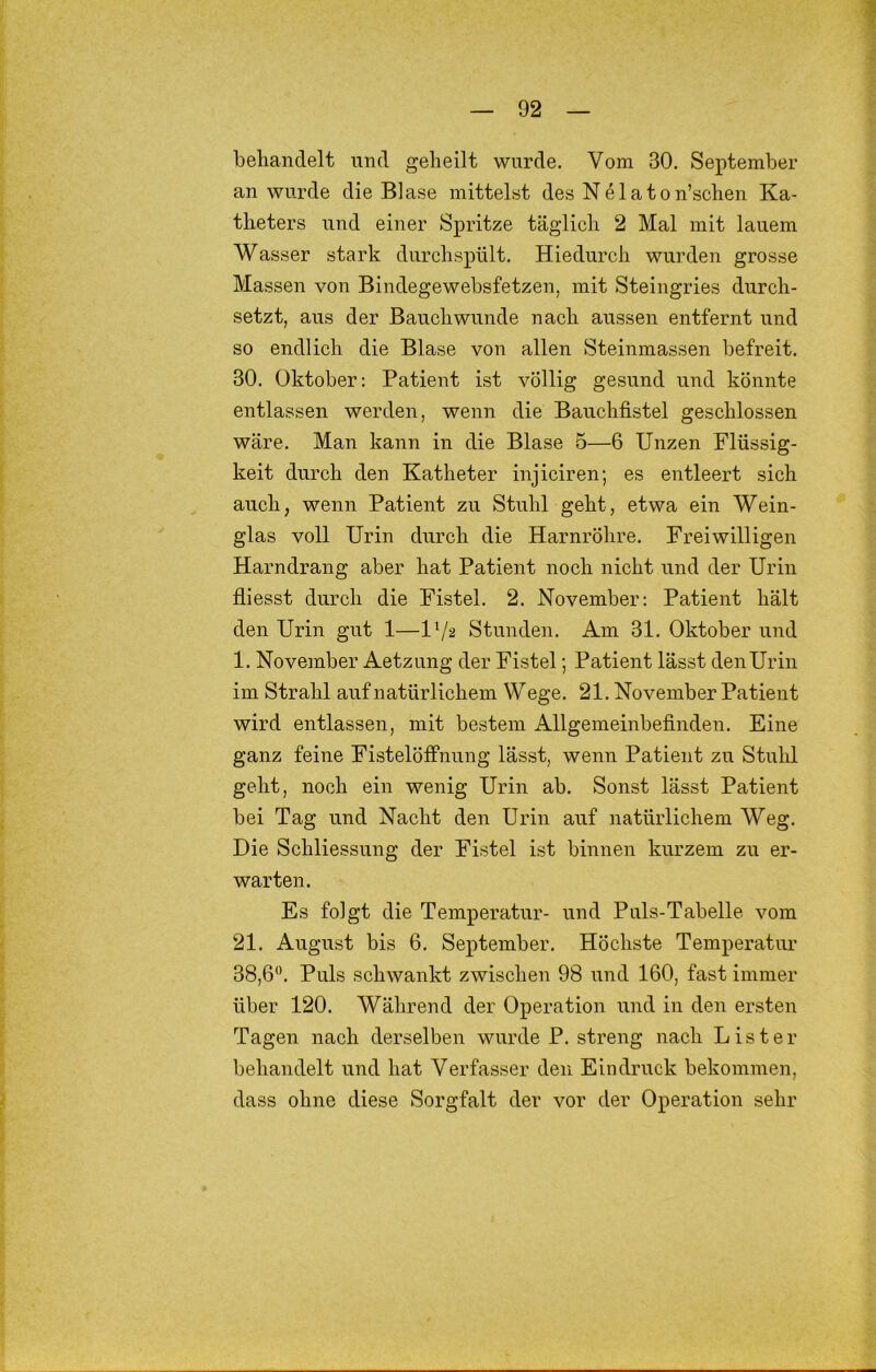 beliandelt und geheilt wurde. Vom 30. September an wurde die Blase mittelst des N e 1 a t o n’schen Ka- theters und einer Spritze täglich 2 Mal mit lauem Wasser stark durchspült. Hiedurch wurden grosse Massen von Bindegewebsfetzen, mit Steingries durch- setzt, aus der Bauchwunde nach aussen entfernt und so endlich die Blase von allen Steinmassen befreit. 30. Oktober: Patient ist völlig gesund und könnte entlassen werden, wenn die Bauchfistel geschlossen wäre. Man kann in die Blase 5—6 Unzen Flüssig- keit durch den Katheter injiciren; es entleert sich auch, wenn Patient zu Stuhl geht, etwa ein Wein- glas voll Urin durch die Harnröhre. Freiwilligen Harndrang aber hat Patient noch nicht und der Urin fliesst durch die Fistel. 2. November: Patient hält den Urin gut 1—IV2 Stunden. Am 31. Oktober und 1. November Aetzung der Fistel; Patient lässt denUrin im Strahl auf natürlichem Wege. 21. November Patient wird entlassen, mit bestem Allgemeinbefinden. Eine ganz feine Fistelöffnung lässt, wenn Patient zu Stuhl geht, noch ein wenig Urin ab. Sonst lässt Patient bei Tag und Nacht den Urin auf natürlichem Weg. Die Schliessung der Fistel ist binnen kurzem zu er- warten. Es folgt die Temperatur- und Puls-Tabelle vom 21. August bis 6. September. Höchste Temperatur 38,6. Puls schwankt zwischen 98 und 160, fast immer über 120. Während der Operation und in den ersten Tagen nach derselben wurde P. streng nach List er behandelt und hat Verfasser den Eindruck bekommen, dass ohne diese Sorgfalt der vor der Operation sehr