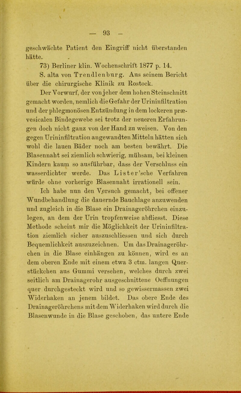 geschwächte Patient den Eingriff nicht überstanden hätte. 73) Berliner klin. Wochenschrift 1877 p. 14. S. alta von Tr en dien hur g. Aus seinem Bericht über die chirurgische Klinik zu Rostock. Der Vorwurf, der von jeher dem hohen Steinschnitt gemacht worden, nemlich die Gefahr der Urininfiltration und der phlegmonösen Entzündung in dem lockeren pree- vesicalen Bindegewebe sei trotz der neueren Erfahrun- gen doch nicht ganz von der Hand zu weisen. Von den gegen Urininfiltration angewandten Mitteln hätten sich wohl die lauen Bäder noch am besten bewährt. Die Blasennaht sei ziemlich schwierig, mühsam, bei kleinen Kindern kaum so ausführbar, dass der Verschluss ein wasserdichter werde. Das List er'sehe Verfahren würde ohne vorherige Blasennaht irrationell sein. Ich habe nun den V.ersuch gemacht, bei offener Wundbehandlung die dauernde Bauchlage anzuwenden und zugleich in die Blase ein Drainageröhrchen einzu- legen, an dem der Urin tropfenweise abfliesst. Diese Methode scheint mir die Möglichkeit der Urininfiltra- tion ziemlich sicher aitszuschliessen und sich durch Bequemlichkeit auszuzeichnen. Um das Drainageröhr- chen in die Blase einhängen zu können, wird es an dem oberen Ende mit einem etwa 3 ctm. langen Quer- stückchen aus Gummi versehen, welches durch zwei seitlich am Drainagerohr ausgeschnittene Oeffnungen quer durchgesteckt wird und so gewissermassen zwei Widerhaken an jenem bildet. Das obere Ende des Drainageröhrchens mit dem Widerhaken wird durch die Blasenwunde in die Blase geschoben, das untere Ende
