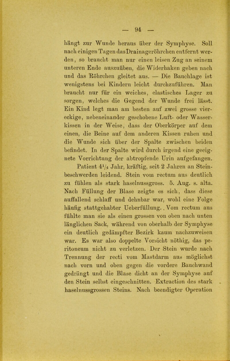 liängt zur Wunde heraus über der Symphyse. Soll nach einigen Tagen das Drainageröhrchen entfernt wer- den , so braucht man nur einen leisen Zug an seinem unteren Ende auszuüben, die Widerhaken geben nach und das R.öhrchen gleitet aus. — Die Bauchlage ist wenigstens bei Kindern leicht durchzuführen. Man l)raucht nur für ein weiches, elastisches Lager zu sorgen, welches die Gegend der Wunde frei lässt. Ein Kind legt man am besten auf zwei grosse vier- eckige, nebeneinander geschobene Luft- oder Wasser- kissen in der Weise, dass der Oberkörper auf dem einen, die Beine auf dem anderen Kissen ruhen und die Wunde sich über der Spalte zwischen beiden befindet. In der Spalte wird durch irgend eine geeig- nete Vorrichtung der abtropfende Urin aufgefangen. Patient 4^/4 Jahr, kräftig, seit 2 Jahren an Stein- beschwerden leidend. Stein vom rectum aus deutlich zu fühlen als stark haselnussgross. 5. Aug. s. alta. Nach Füllung der Blase zeigte es sich, dass diese auffallend schlaff und dehnbar war, wohl eine Folge häufig stattgehabter Ueberfüllung.. Vom rectum aus fühlte man sie als einen grossen von oben nach unten länglichen Sack, während von oberhalb der Symphyse ein deutlich gedämpfter Bezirk kaum nachzuweisen war. Es war also doppelte Vorsicht nöthig, das pe- ritoneum nicht zu verletzen. Der Stein wurde nach Trennung der recti vom Mastdarm aus möglichst nach vorn und oben gegen die vordere Bauchwand gedrängt und die Blase dicht an der Symphyse auf deu Stein selbst eingeschnitten. Extraction des stark haselnussgrossen Steins. Nach beendigter Operation