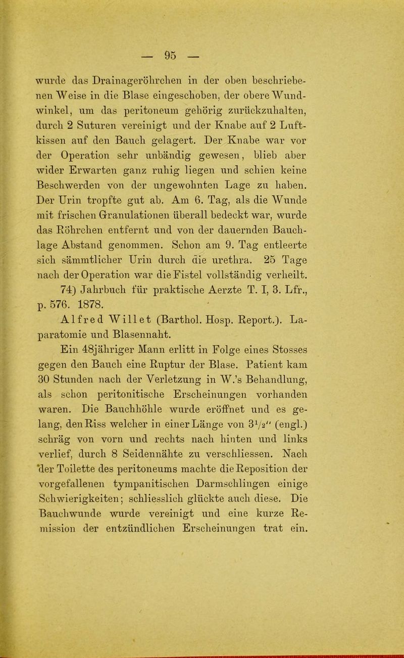 wurde das Draiuagerölirclien iu der oben bescbriebe- nen Weise in die Blase eingescboben, der obere Wnnd- winkel, nm das peritoneum gehörig znrückznbalten, durch 2 Sntnren vereinigt und der Knabe auf 2 Luft- kissen auf den Bauch gelagert. Der Knabe war vor der Operation sehr unbändig gewesen, blieb aber wider Erwarten ganz ruhig liegen und schien keine Beschwerden von der ungewohnten Lage zu haben. Der Urin tropfte gut ab. Am 6. Tag, als die Wunde mit frischen Granulationen überall bedeckt war, wurde das Eöhrchen entfernt und von der dauernden Bauch- lage Abstand genommen. Schon am 9. Tag entleerte sich sämmtlicher Urin durch die nrethra. 25 Tage nach der Operation war die Fistel vollständig verheilt. 74) Jahrbuch für praktische Aerzte T. I, 3. Lfr., p. 576. 1878. Alfred Willet (Barthol. Hosp. Report.). La- paratomie und Blasennaht. Ein 48jähriger Mann erlitt in Folge eines Stosses gegen den Bauch eine Ruptur der Blase. Patient kam 30 Stunden nach der Verletzung in W.’s Behandlung, als schon peritonitische Erscheinungen vorhanden waren. Die Bauchhöhle wurde eröffnet und es ge- lang, den Riss welcher in einer Länge von 3 Vs (engl.) schräg von vorn und rechts nach hinten und links verlief, durch 8 Seidennähte zu verschliessen. Nach ‘der Toilette des peritoneums machte die Reposition der vorgefallenen tympanitischen Darmschlingen einige Schwierigkeiten; schliesslich glückte auch diese. Die Bauchwunde wurde vereinigt und eine kurze Re- mission der entzündlichen Erscheinungen trat ein.