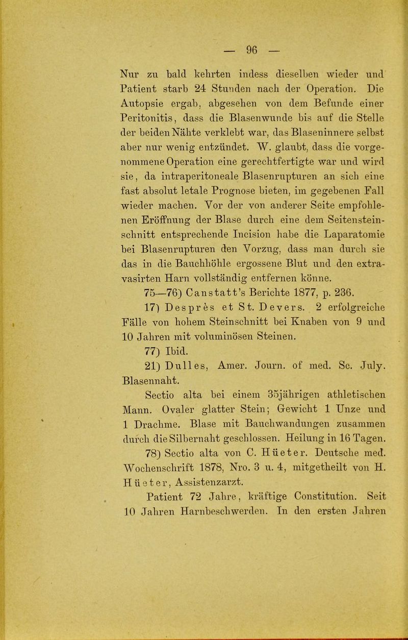 Nur zu bald kehrten iudess dieselben wieder und Patient starb 24 Stunden nach der Operation. Die Autopsie ergab, abgesehen von dem Befunde einer Peritonitis, dass die Blasenwunde bis auf die Stelle der beiden Nähte verklebt war, das Blaseninnere selbst aber nur wenig entzündet. W. glaubt, dass die vorge- nomraene Operation eine gerechtfertigte war und wird sie, da intraperitoneale Blasenrupturen an sich eine fast absolut letale Prognose bieten, im gegebenen Fall wieder machen. Vor der von anderer Seite empfohle- nen Eröffnung der Blase durch eine dem Seitenstein- schnitt entsprechende Incision habe die Laparatomie bei Blasenrupturen den Vorzug, dass man durch sie das in die Bauchhöhle ergossene Blut und den extra- vasirten Harn vollständig entfernen könne. 75—76) Canstatt’s Berichte 1877, p. 236. 17) Despres etSt. Devers. 2 erfolgreiche Fälle von hohem Steinschnitt bei Knaben von 9 und 10 Jahren mit voluminösen Steinen. 77) Ibid. 21) Dulles, Amer. Journ. of med. Sc. July. Blasennaht. Sectio alta bei einem 35jährigen athletischen Mann. Ovaler glatter Stein; Gewicht 1 Unze und 1 Drachme. Blase mit Bauchwandungen zusammen durch die Silbernaht geschlossen. Heilung in 16 Tagen. 78) Sectio alta von C. Hüeter. Deutsche med. Wochenschrift 1878, Nro. 3 u. 4, mitgetheilt von H. Hüeter, Assistenzarzt. Patient 72 Jahre, kräftige Constitution. Seit 10 Jahren Harnbeschwerden. In den ersten Jahren