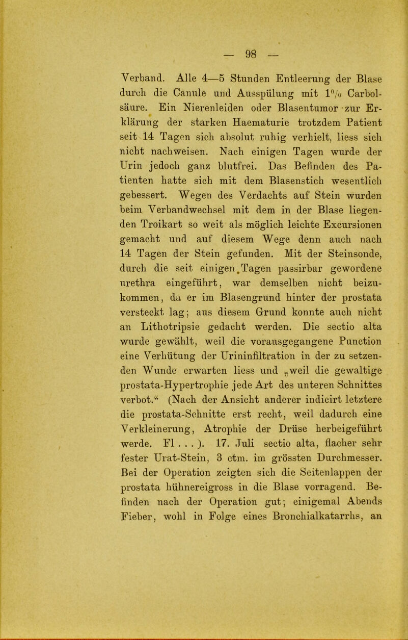 Verband. Alle 4—5 Stunden Entleerung der Blase durcli die Canule und Ausspülung mit l^/o Carbol- säure. Ein Nierenleiden oder Blasentumor zur Er- klärung der starken Haematurie trotzdem Patient seit 14 Tagen sicli absolut ruhig verhielt, Hess sich nicht nach weisen. Nach einigen Tagen wurde der Urin jedoch ganz blutfrei. Das Befinden des Pa- tienten hatte sich mit dem Blasenstich wesentlich gebessert. Wegen des Verdachts auf Stein wurden beim Verbandwechsel mit dem in der Blase liegen- den Troikart so weit als möglich leichte Excursionen gemacht und auf diesem Wege denn auch nach 14 Tagen der Stein gefunden. Mit der Steinsonde, durch die seit einigen.Tagen passirbar gewordene urethra eingeführt, war demselben nicht beizu- kommen, da er im Blasengrund hinter der prostata versteckt lag; aus diesem Grund konnte auch nicht an Lithotripsie gedacht werden. Die sectio alta wurde gewählt, weil die vorausgegangene Punction eine Verhütung der Urininfiltration in der zu setzen- den Wunde erwarten Hess und „weil die gewaltige prostata-Hypertrophie jede Art des unteren Schnittes verbot.‘‘ (Nach der Ansicht anderer indicirt letztere die prostata-Schnitte erst recht, weil dadurch eine Verkleinerung, Atrophie der Drüse herbeigeführt werde. Fl . . . ). 17. Juli sectio alta, flacher sehr fester Urat-Stein, 3 ctm. im grössten Durchmesser. Bei der Operation zeigten sich die Seitenlappen der prostata hühnereigross in die Blase vorragend. Be- finden nach der Operation gut; einigemal Abends Fieber, wohl in Folge eines Bronchialkatarrhs, an