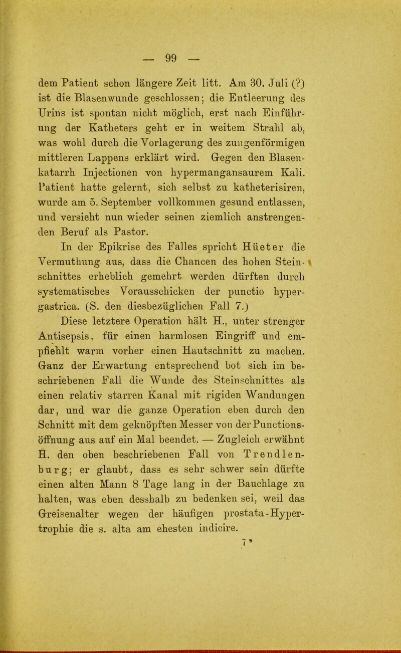 dem Patient schon längere Zeit litt. Am 30. Juli (?) ist die Blasenwunde geschlossen; die Entleerung des Urins ist spontan nicht möglich, erst nach Einführ- ung der Katheters geht er in weitem Strahl ab, was wohl durch die Vorlagerung des zungenförmigen mittleren Lappens erklärt wird. Gegen den Blasen- katarrh Injectionen von hypermangansaurem Kali. Patient hatte gelernt, sich selbst zu katheterisiren, wurde am 5. September vollkommen gesund entlassen, und versieht nun wieder seinen ziemlich anstrengen- den Beruf als Pastor. In der Epikrise des Falles spricht Hüeter die Vermuthung aus, dass die Chancen des hohen Stein-1 Schnittes erheblich gemehrt werden dürften durch systematisches Vorausschicken der punctio hyper- gastrica. (S. den diesbezüglichen Fall 7.) Diese letztere Operation hält H., unter strenger Antisepsis, für einen harmlosen Eingriff und em- pfiehlt warm vorher einen Hautschnitt zu machen. Ganz der Erwartung entsprechend bot sich im be- schriebenen Fall die Wunde des Stein Schnittes als einen relativ starren Kanal mit rigiden Wandungen dar, und war die ganze Operation eben durch den Schnitt mit dem geknöpften Messer von derPunctions- Öffnung aus auf ein Mal beendet. — Zugleich erwähnt H. den oben beschriebenen Fall von Trendlen- burg; er glaubt, dass es sehr schwer sein dürfte einen alten Mann 8 Tage lang in der Bauchlage zu halten, was eben desshalb zu bedenken sei, weil das Greisenalter wegen der häufigen prostata - Hyper- trophie die s. alta am ehesten indicire.