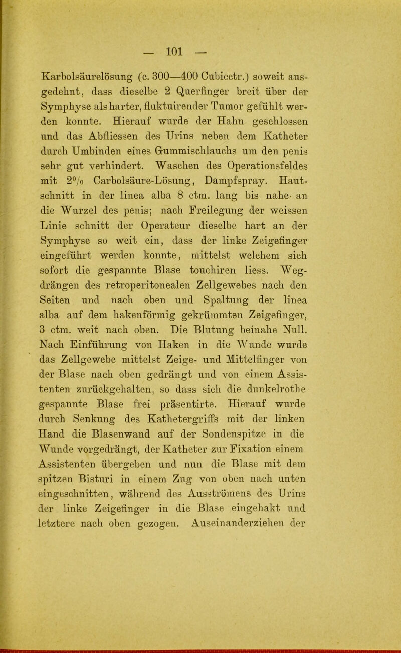 Karbolsäurelösung (c. 300—400 Cubicctr.) soweit aus- gedehnt, dass dieselbe 2 Querfinger breit über der Symphyse als harter, fluktuirender Tumor gefühlt wer- den konnte. Hierauf wurde der Hahn geschlossen und das Abfliessen des Urins neben dem Katheter durch Umbinden eines Gummischlauchs um den penis sehr gut verhindert. Waschen des Operationsfeldes mit 2”/o Carbolsäure-Lösung, Dampfspray. Haut- schnitt in der linea alba 8 ctm. lang bis nahe- an die Wurzel des penis; nach Freilegung der weissen Linie schnitt der Operateur dieselbe hart an der Symphyse so weit ein, dass der linke Zeigefinger eingeführt werden konnte, mittelst welchem sich sofort die gespannte Blase touchiren Hess. Weg- drängen des retroperitonealen Zellgewebes nach den Seiten und nach oben und Spaltung der linea alba auf dem hakenförmig gekrümmten Zeigefinger, 8 ctm. weit nach oben. Die Blutung beinahe Null. Nach Einführung von Haken in die Wunde wurde das Zellgewebe mittelst Zeige- und Mittelfinger von der Blase nach oben gedrängt und von einem Assis- tenten zurückgehalten, so dass sich die dunkelrothe gespannte Blase frei präsentirte. Hierauf wurde durch Senkung des Kathetergriffs mit der linken Hand die Blasenwand auf der Sondenspitze in die Wunde vorgedrängt, der Katheter zur Fixation einem Assistenten übergeben und nun die Blase mit dem spitzen Bisturi in einem Zug von oben nach unten eingeschnitten, während des Ausströmens des Urins der linke Zeigefinger in die Blase eingehakt und letztere nach oben gezogen. Auseinanderziehen der