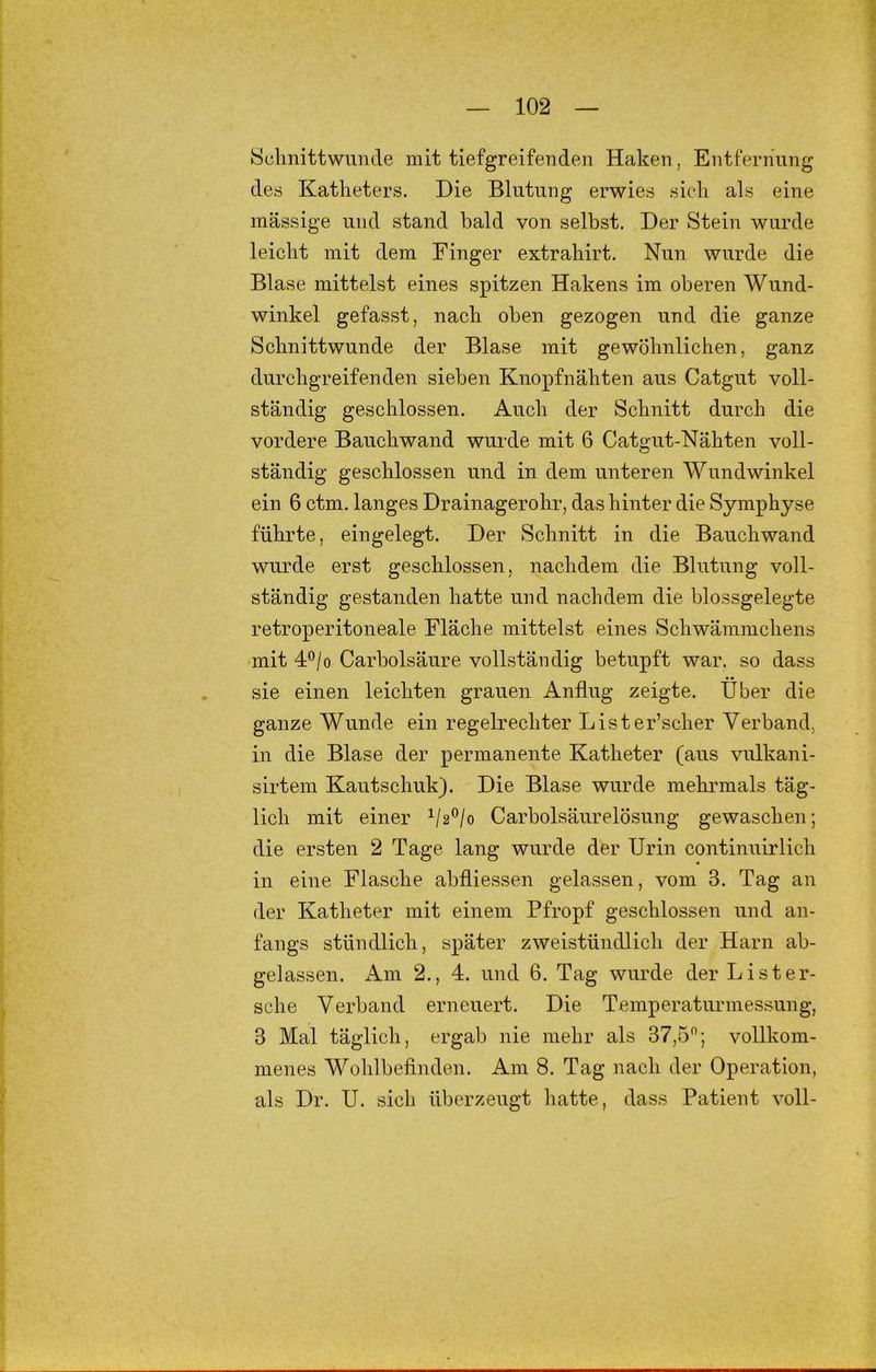 Hülmittwumle mit tiefgreifenden Haken, Entfernung des Katheters. Die Blutung erwies sich als eine massige und stand bald von selbst. Der Stein wurde leicht mit dem Finger extrahirt. Nun wurde die Blase mittelst eines spitzen Hakens im oberen Wund- winkel gefasst, nach oben gezogen und die ganze Schnittwunde der Blase mit gewöhnlichen, ganz durchgreifenden sieben Knopfnähten aus Catgut voll- ständig geschlossen. Auch der Schnitt durch die vordere Bauchwand wurde mit 6 Catgut-Nähten voll- ständig geschlossen und in dem unteren Wundwinkel ein 6 ctm. langes Drainagerohr, das hinter die Symphyse führte, eingelegt. Der Schnitt in die Bauchwand wurde erst geschlossen, nachdem die Blutung voll- ständig gestanden hatte und nachdem die hlossgelegte retroperitoneale Fläche mittelst eines Schwämmchens mit 4*^/0 Carholsäure vollständig betupft war. so dass sie einen leichten grauen Anflug zeigte. Über die ganze Wunde ein regelrechter Lister’scher Verband, in die Blase der permanente Katheter (aus vulkani- sirtem Kautschuk). Die Blase wurde mehrmals täg- lich mit einer Carboisäurelösung gewaschen; die ersten 2 Tage lang wurde der Urin continuirlich in eine Flasche abfliessen gelassen, vom 3. Tag an der Katheter mit einem Pfropf geschlossen und an- fangs stündlich, später zweistündlich der Harn ab- gelassen. i\.m 2., 4. und 6. Tag wurde derLister- sche Verband erneuert. Die Temperaturmessung, 3 Mal täglich, ergab nie mehr als 37,5''; vollkom- menes Wohlbefinden. Am 8. Tag nach der Operation, als Dr. U. sich überzeugt hatte, dass Patient voll-