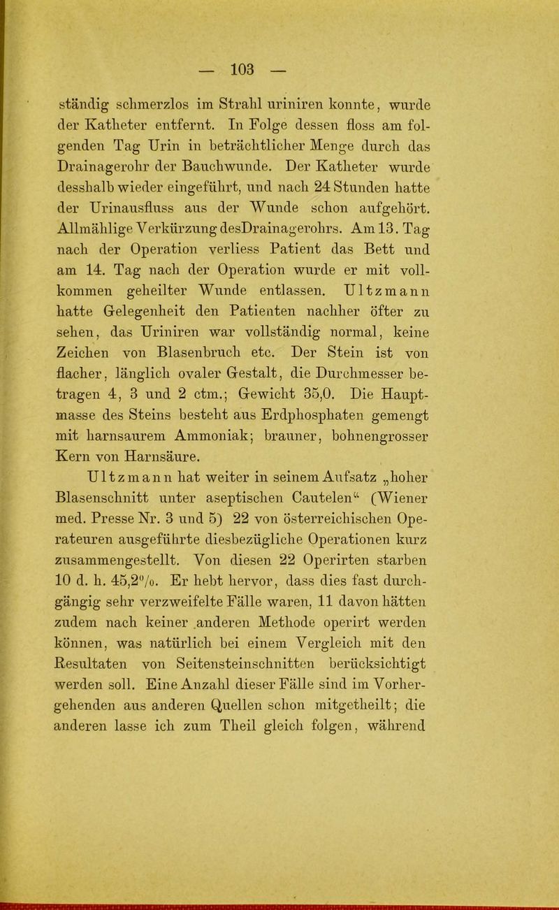 ständig sclimerzlos im Strahl uriniren konnte, wurde der Katheter entfernt. In Folge dessen floss am fol- genden Tag Urin in beträchtlicher Menge durch das Drainagerohr der Bauchwunde. Der Katheter wurde desshalb wieder eingeführt, und nach 24 Stunden hatte der Urinausfluss aus der Wunde schon aufgehört. Allmählige Verkürzung desDrainagerohrs. Am 13. Tag nach der Operation verliess Patient das Bett und am 14. Tag nach der Operation wurde er mit voll- kommen geheilter Wunde entlassen. Ultzmann hatte Gelegenheit den Patienten nachher öfter zu sehen, das Uriniren war vollständig normal, keine Zeichen von Blasenbruch etc. Der Stein ist von flacher, länglich ovaler Gestalt, die Durchmesser be- tragen 4, 3 und 2 ctm.; Gewicht 35,0. Die Haupt- masse des Steins besteht aus Erdphosphaten gemengt mit harnsaurem Ammoniak; brauner, bohnengrosser Kern von Harnsäure. Ultzmann hat weiter in seinem Aufsatz „hoher Blasenschnitt unter aseptischen Cautelen“ (Wiener med. Presse Nr. 3 und 5) 22 von österreichischen Ope- rateuren ausgeführte diesbezügliche Operationen kurz zusammengestellt. Von diesen 22 Operirten starben 10 d. h. 45,2'Vo. Er hebt hervor, dass dies fast durch- gängig sehr verzweifelte Fälle waren, 11 davon hätten zudem nach keiner anderen Methode operirt werden können, was natürlich bei einem Vergleich mit den Resultaten von Seitensteinschnitten berücksichtigt werden soll. Eine Anzahl dieser Fälle sind im Vorher- gehenden aus anderen Quellen schon mitgetheilt; die anderen lasse ich zum Theil gleich folgen, während