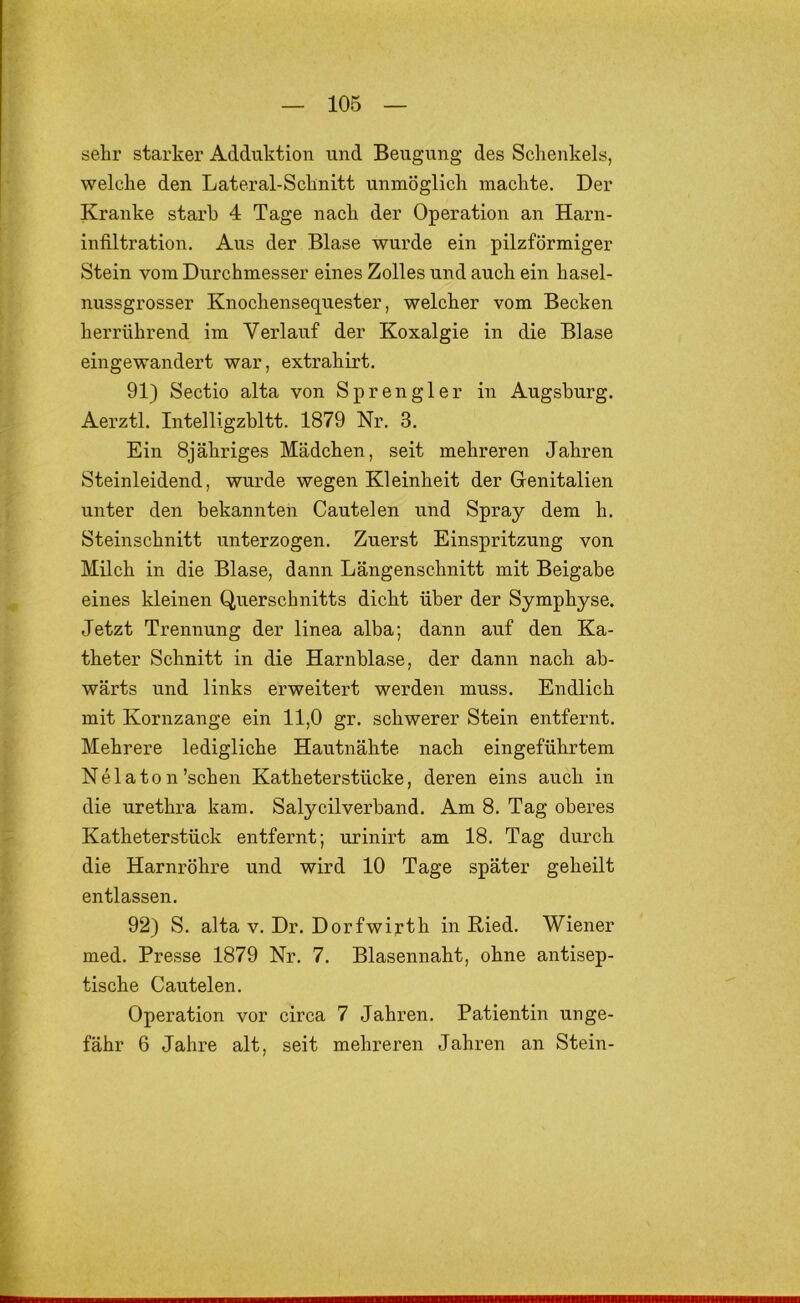 sehr starker Adduktion und Beugung des Schenkels, welche den Lateral-Schnitt unmöglich machte. Der Kranke starb 4 Tage nach der Operation an Harn- infiltration, Aus der Blase wurde ein pilzförmiger Stein vom Durchmesser eines Zolles und auch ein hasel- nussgrosser Knochensequester, welcher vom Becken herrührend im Verlauf der Koxalgie in die Blase eingewandert war, extrahirt. 91) Sectio alta von Sprengler in Augsburg. Aerztl. Intelligzbltt. 1879 Nr. 3, Ein Sjähriges Mädchen, seit mehreren Jahren Steinleidend, wurde wegen Kleinheit der Grenitalien unter den bekannten Cautelen und Spray dem h. Steinschnitt unterzogen. Zuerst Einspritzung von Milch in die Blase, dann Längenschnitt mit Beigabe eines kleinen Querschnitts dicht über der Symphyse. Jetzt Trennung der linea alba; dann auf den Ka- theter Schnitt in die Harnblase, der dann nach ab- wärts und links erweitert werden muss. Endlich mit Kornzange ein 11,0 gr. schwerer Stein entfernt. Mehrere ledigliche Hautnähte nach eingeführtem Nelaton’schen Katheterstücke, deren eins auch in die urethra kam. Salycilverband. Am 8. Tag oberes Katheterstück entfernt; urinirt am 18. Tag durch die Harnröhre und wird 10 Tage später geheilt entlassen. 92) S. alta v. Dr. Dorfwirth in Ried. Wiener med. Presse 1879 Nr. 7. Blasennaht, ohne antisep- tische Cautelen. Operation vor circa 7 Jahren. Patientin unge- fähr 6 Jahre alt, seit mehreren Jahren an Stein-