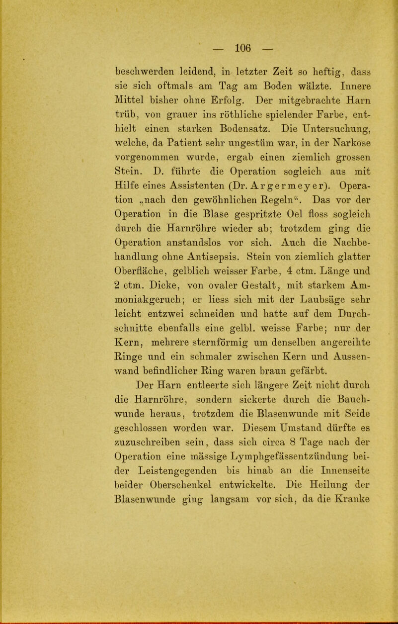 bescliwerden leidend, in letzter Zeit so heftig, dass sie sich oftmals am Tag am Boden wälzte. Innere Mittel bisher ohne Erfolg. Der mitgebrachte Harn trüb, von grauer ins röthliche spielender Farbe, ent- hielt einen starken Bodensatz. Die Untersuchung, welche, da Patient sehr ungestüm war, in der Narkose vorgenommen wurde, ergab einen ziemlich grossen Stein. D, führte die Operation sogleich aus mit Hilfe eines Assistenten (Dr. Argermeyer). Opera- tion „nach den gewöhnlichen Regeln“. Das vor der Operation in die Blase gespritzte Oel floss sogleich durch die Harnröhre wieder ab; trotzdem ging die Operation anstandslos vor sich. Auch die Nachbe- handlung ohne Antisepsis. Stein von ziemlich glatter Oberfläche, gelblich weisser Farbe, 4 ctm. Länge und 2 ctm. Dicke, von ovaler Gestalt, mit starkem Am- moniakgeruch; er liess sich mit der Laubsäge sehr leicht entzwei schneiden und hatte auf dem Durch- schnitte ebenfalls eine gelbl. weisse Farbe; nur der Kern, mehrere sternförmig um denselben angereihte Ringe und ein schmaler zwischen Kern und Aussen- wand befindlicher Ring waren braun gefärbt. Der Harn entleerte sich längere Zeit nicht durch die Harnröhre, sondern sickerte durch die Bauch- wunde heraus, trotzdem die Blasenwunde mit Seide geschlossen worden war. Diesem Umstand dürfte es zuzuschreiben sein, dass sich circa 8 Tage nach der Operation eine mässige Lymphgefässentzündung bei- der Leistengegenden bis hinab an die Innenseite beider Oberschenkel entwickelte. Die Heilung der Blasenwunde ging langsam vor sich, da die Kranke