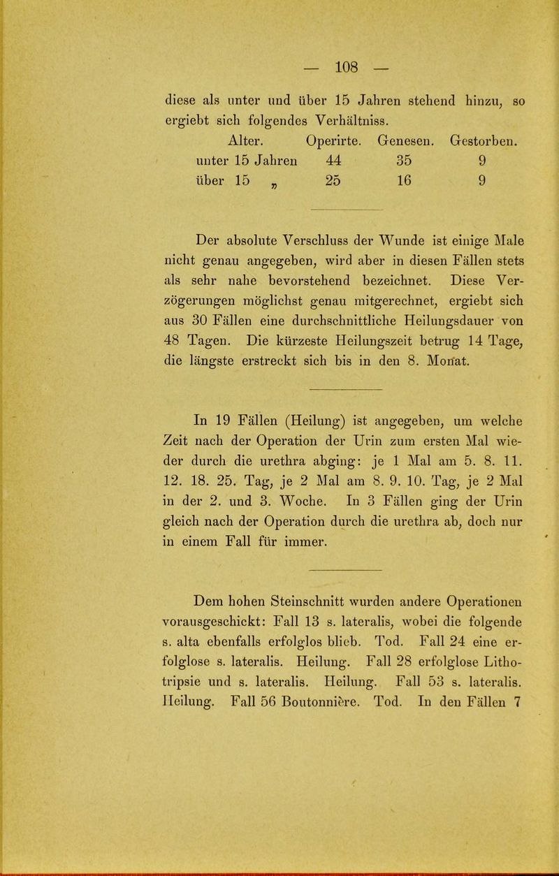 diese als unter und über 15 Jahren stehend hinzu, so ergiebt sich folgendes Verhältniss. Alter. Operirte. Genesen. Gestorben, unter 15 Jahren 44 35 9 über 15 „ 25 16 9 Der absolute Verschluss der Wunde ist einige Male nicht genau angegeben, wird aber in diesen Fällen stets als sehr nahe bevorstehend bezeichnet. Diese Ver- zögerungen möglichst genau mitgerechnet, ergiebt sich aus 30 Fällen eine durchschnittliche Heilungsdauer von 48 Tagen. Die kürzeste Heilungszeit betrug 14 Tage, die längste erstreckt sich bis in den 8. Mon'at. In 19 Fällen (Heilung) ist angegeben, um welche Zeit nach der Operation der Urin zum ersten Mal wie- der durch die urethra abging; je 1 Mal am 5. 8. 11. 12. 18. 25. Tag, je 2 Mal am 8. 9. 10. Tag, je 2 Mal in der 2. und 3. Woche. In 3 Fällen ging der Urin gleich nach der Operation durch die urethra ab, doch nur in einem Fall für immer. Dem hohen Steinschnitt wurden andere Operationen vorausgeschickt: Fall 13 s. lateralis, wobei die folgende s. alta ebenfalls erfolglos blieb. Tod. Fall 24 eine er- folglose s. lateralis. Heilung. Fall 28 erfolglose Litho- tripsie und s. lateralis. Heilung. Fall 53 s. lateralis. Heilung. Fall 56 Boutonniere. Tod. In den Fällen 7