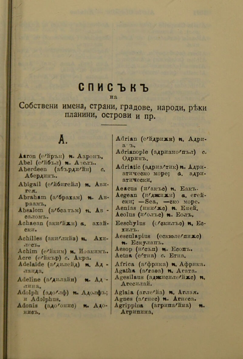 C n H C 1> K ^ Ha CoóCTBeHH HMCHa, CTp3HH, rpaflOBe, HapOflH, p^KH naaHHHH, ocipoBH H np. A. A«ron (e'fipi.u) «. Aapoiit, Abel (e'li6ia) n. A^e»TI>. Aberdeen (afi'bp/^H^Sii) c. Afiep^uiri.. Abigail (f!'ii6urefi.i) n. Abh- Abraham (a'dpaxiui) n. Ab- paa.Mx, Absalom (a/óca’TbM) n. Ab - on>TOMi>. Achaean (bkii^ux]i) a. axafi- CKII. Achilles (aKu^iiiìia) n. Axii- .Tl'CTfw Achim (e^iÌKJ(3i) m. noaicii^n». Acre (p'Rkt>p) c. AKpa. Adelaide (a'^miefi^) n. Aa - .^aIr>^a. Adeline (a'^iiaaliH) n. Aa * .Tinta, Adolph (a^o'.TiJ)) n, A^o.t$'i.; if Adolphus, Adonia (aAo'oimo) n. A40- Adrian (e'fi^pnxH) n. A/^pn- a X. Adrianople (a^pnaTio'ni..T) c. O^PHHX. Adriatic (a^piia^iUK) n. Aaph- ainneoKO aiope; a. aApu- aTinecKB, Aeacua (nAaKT.0) n. Baio.- Aegean (ii'A*nxir) a. erefi- CKii; —Sea, —oko jiope. Aenias (huh^xo) n. Eaeli. Aeolua (u^o.i’bo) n. Eoii^, Eeachylus (t'OKU.Tio) n, Eo- XH.TB. Aeseulapiua (ccKio.Te^ouxo) w. EOKy.Tairb. Aesop (ii^o’Bn) «i. Econi.. Aetna (e^Tiia) c. Exiia. Africa (a'4>pJ'Ka) *•. A$piiKa. Agatha (a^raea) n, Araxa. Agesilans (aAncnciKK/iixc) n, Arecii.Taii, Aglaia (ar.T(^'lia) «. Ar.iaB. Agnea (a^'riieo) h. Arm*oa, Agrippina (arpiina'lÌHa) n. Arpunuua,