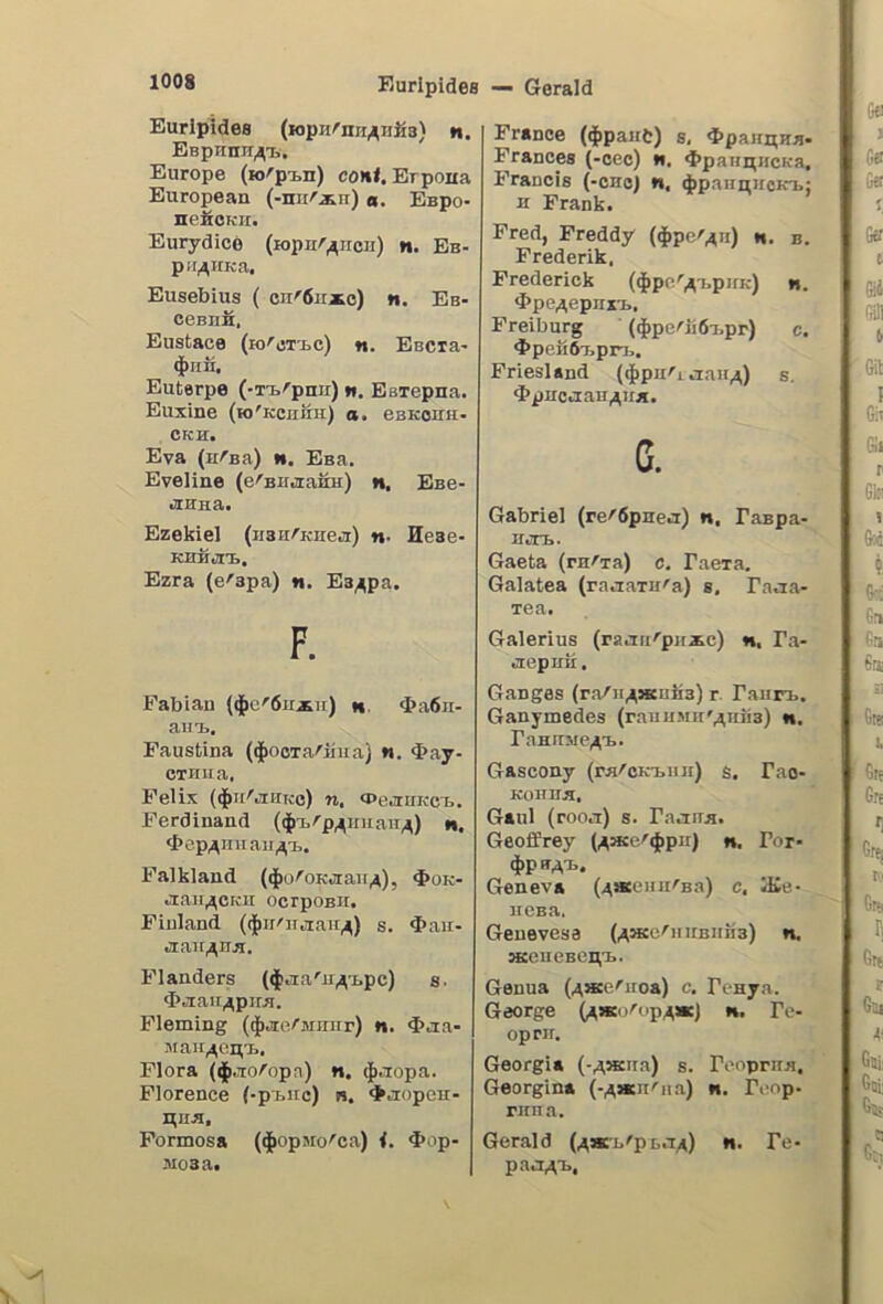 Euripidee (lopHrnii^iiJìa) n. EepHun^i,. Europe (H>rpi.n) co»il. Brpoua European (-nur^n) «. Espo- nefiOKii. Eurydioe (lopnr^ircii) n. Eb- pii^iiKa, Eusebius ( cn'6ii*c) «. Eb- ceBUH, Eustace (io''cti.c) ti. EBCta- $nn. Euterpe (■T'B'’pnn) w. Esiepua. Euxine (kj'kcuuh) a. esKcnu- CKH. Èva (arsa) n. Eaa. Eveline (e^Biidrafiu) n. Eee- ■HHna. Ezekiel (jiaurKiie^r) n- Hese- KHHiZrt. Ezra (e'apa) «. Ea^pa. F. Fabian ($o'6u^u) n $a6n- aiiu., Faustina (diooTarlfiiaì n. 4>ay- CTHIia, Felix ($u'.MKo) n. «Pe^tUKci.. Ferdinand ((jdirp^nuau^) m. 4>ep^nuaii^t. Falkland ((j^oroKaaii^), $ok- aair^CKU ocrponii. Fiuland (({ìii'Hjtair^) s. ^aii- Jiau^ua. Flanders (^anOi^tpc) s. ^jiait^piM. Fleming (^.ae/Mnirr) n. <t>aa- jiaii^ei^'L. Flora (^.loropa) n. $.iopa. Florence (-P1.IIC) b. «^aopeu- Hiia, Formosa ($opMo'’ca) {. Oop- 3108 a. Trance ($pane) s, 4>paiinHa- Francee (-cec) *«. 4>pannjicKa, Francis (-ono) n, (J»paimiicKT>; H Frank. Fred, Freddy (^pe'^n) n. b. Frederik, Frederick (^pc'^^i.pnK) n. d’pe^epnxu., Freiburg (*pcrn6T,pr) c. 4>peii6T.pr73. Friesland (^pn'i aair^) s, <J>pueaaH^if*. c. Gabriel (rerópnea) n, Faspa- mn.. Gaeta (ruria) c. Faera. Galatea (raaaTU'a) e. Faaa- Tea, Galerius (ra.'iri'’pirxc) »i, Fa- iiepuu. Ganges (ra/n^wiiiia) r. Faiin.. Ganymedes (rauiiMu'^iiiiB) n. FaHUMe/^■I.. Gascony (rnroK-fciiH) s. Fao- Koirn^, Galli (rooa) s. Faaun. Geoffrey (/^we'^pu) n. For- Geneva (^acinirBa) c, lEe- nena, Geuevesa (^«e/iiirBiina) n. aceiicBent. Genua (^ace'iioa) c. Fi-nya. George (^»d''op4*J n. Fe- oprir. Georgia (-^SKna) s. Fooprua. Georgina (-^aanriia) «. Fcop- runa. Gerald (^®i.'pi,.T:/i) «. Fe- paaA-n.