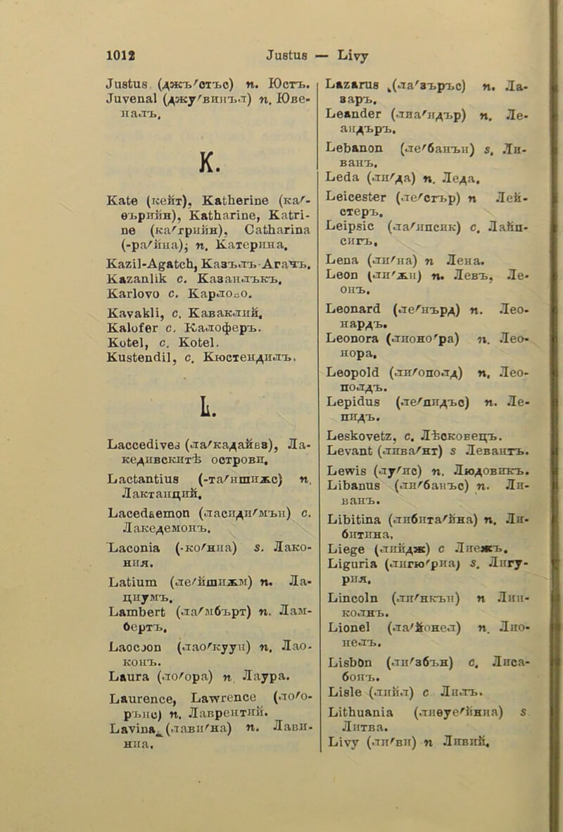 Justus (^sK'E.'OTto) n. K)cn>. Juvenal n. lOse- na.TB, K. Kate (kcht), Katherine (Ka''- etpiriiH), Katharine, Katri- ne (Ka'rpiiiiH), Catharina (-pa/'Hiia)j n. KaiepnHa. Kazil-Agatch, Ka3i..Ti.AraTB, Kazanlik c. Kasantii.in., Karlovo c. KapaonO. Kavakli, c. KanaKauH, Kalofer c. Ka^io^epi.. Kotel, c. Kotel. Kustendil, c. KrocTeH^Hiin.. L. Laccedivea (jra'Ka^aSes), Jla- Ke^HBCKHTk OOTpOBn, Lactantius (-TarHinnxc) n. JlaKTaiinirfi, Lacedaemon (jtacn^Hrjii.n) c. JlaKe^esioHi.. Xiaconia (-KO^Hiia) s. JlaKO- HIIB. Latium (tie''iijnHi3i) n. Jla- HuyMi., Lambert (iia^MÓ-ipr) n. Jlaai- OepTi., Laocjon (aaorKyya) n. Jlao- KOIIT.. Laura (tTo^opa) n, Jlaypa. Laurence, Lawrence (ao^o- pj^nc) n. JlaspenTUM. Lavina^ (•laBii^na) n, Jlanii- Hira. Lazarus ^(cia'3i.pT>o) n. Ja- 3api., Leander (.Tna'jt^tp) n. .le- aii^i.p'B, Lebanon (ae^6ain.n) 5, ,Th- Baut, Leda ^Tur^a) n. Je^a. Leicester (aeron-p) n Jlek- oTept. Leipsic (aarjincHK) c, JlaSn- ciin,. Lena (aH^na) n Seua. Leon tan'iii) n. Jest, Je* oiit. Léonard (ae''Htp^) n. Jeo- Hap^t. Leonora (anono^pa) n. .leo- nopa, Leopold (aaronoa^) n, .leo- noa^’i, Lepidus (aernu^to) n, Jle- nn^rb. Leskovetz, c. JlioKOBei^'i.. Levant (auBarni) s JleBaiirB. Lewis (ayrao) n, /lio^OBirKi. Libanus (an^dauxo) n. Jla- Bant. Libitina (an6nTa'BHa) n. .la- óirinna. Liege (anii^K) c Liguria (aiirio'pna; s, Jlury- PUB. Lincoln (anrHKtn) n Jlini- Koant. Lionel (aa'#nnea) n. ÌIiio- nea'b, LisbOn (an^36i.H) c, Jlnca- 6om>. Lisle (airiia) c Jlnau.. Lithuania (aneyerìinna) s JliiTBa. Livy (anrBii) n 3uBitii,