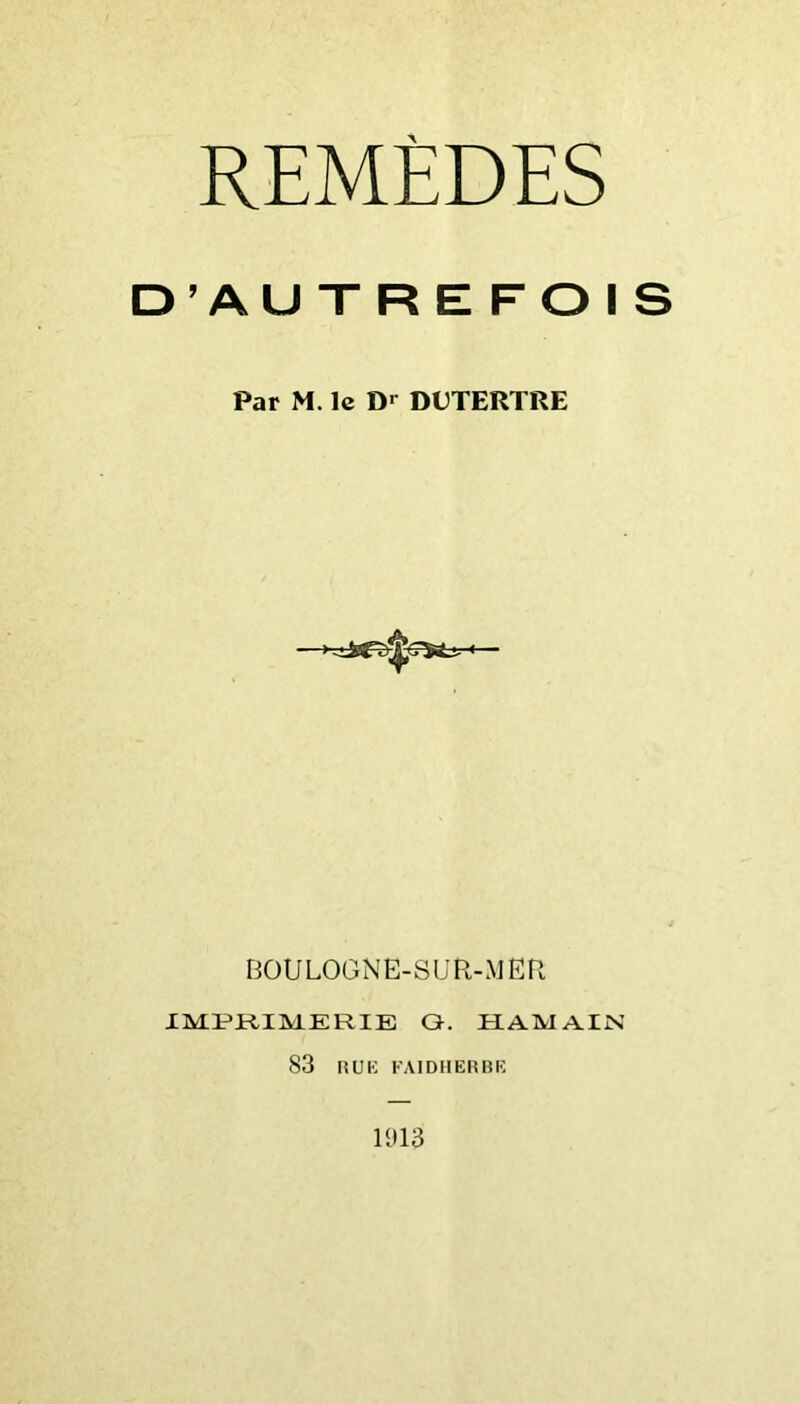 REMÈDES D^AUTREFOIS Par M. le Dr DDTERTRE BOULOGNE-SUR-MER IMPRIMERIE Q. HAMAIN 83 lîUK FAIDIIERBK 1913