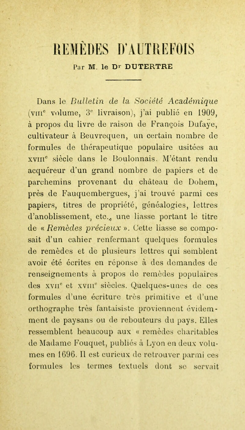 O’AL'TRIÎFOIS Par M. le Dr DUTERTRE Dans le Bulletin de la Société Académique (vin® volume, 3® livraison;, j’ai publié en 1909, à propos du livre de raison de François Dufaye, cultivateur à Beuvrcquen, un certain nombre de formules de thérapeutique populaire usitées au XVIII® siècle dans le Boulonnais. M’étant rendu acquéreur d’un grand nombre de papiers et de parchemins provenant du château de Dohem, près de Fauquembergues, j’ai trouvé parmi ces papiers, titres de propriété, généalogies, lettres d’anoblissement, etc.^ une liasse portant le titre de n Remèdes précieux)). Uetle liasse se compo- sait d’un cahier renfermant quelques formules de remèdes et de plusieurs lettres qui semblent avoir été écrites en réponse à des demandes de renseignements à propos do remèdes populaires des XVII® et xvni® siècles. Quelques-unes de ces formules d’une écriture très primitive et d’une orthographe très fantaisiste proviennent évidem- ment de paysans ou de reboutcurs du pays. Elles ressemblent beaucoup aux « remèdes charitables de Madame Fouquet, publiés à Lyon en deu.v volu- mes en 1096. Il est curieux de retrouver parmi ces formules les termes textuels dont se servait