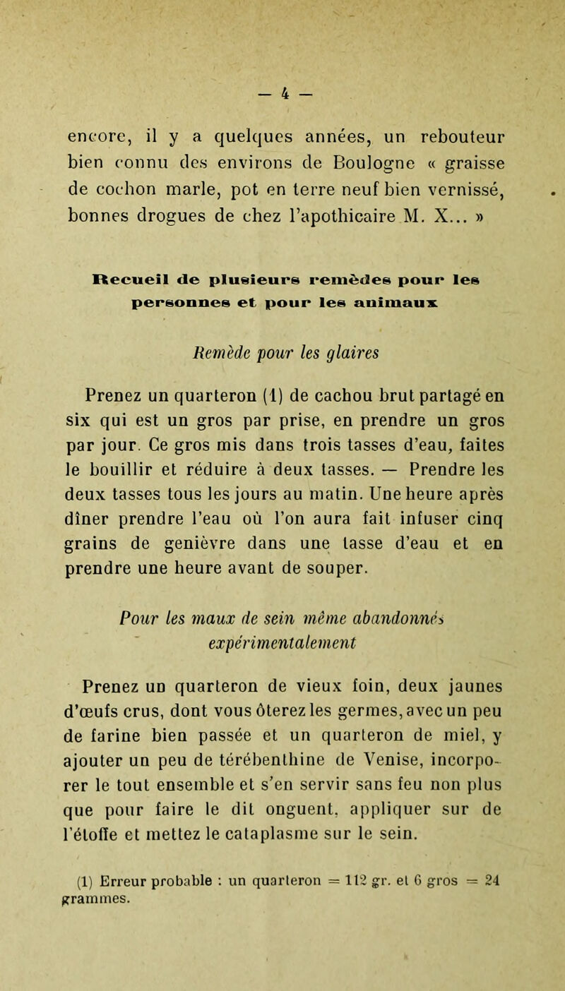 encore, il y a quelques années, un rebouteur bien connu des environs de Boulogne « graisse de cochon marie, pot en terre neuf bien vernissé, bonnes drogues de chez l’apothicaire M. X... » Recueil de plusieurs remèdes pour les personnes et pour les uniinau'x. Remède pour les glaires Prenez un quarteron (1) de cachou brut partagé en six qui est un gros par prise, en prendre un gros par jour. Ce gros mis dans trois tasses d’eau, faites le bouillir et réduire à deux tasses. — Prendre les deux tasses tous les jours au matin. Une heure après dîner prendre l’eau où l’on aura fait infuser cinq grains de genièvre dans une lasse d’eau et en prendre une heure avant de souper. Pour les maux de sein même abandonnés expérimentalement Prenez un quarteron de vieux foin, deux jaunes d’œufs crus, dont vous ôterez les germes, avec un peu de farine bien passée et un quarteron de miel, y ajouter un peu de térébenthine de Venise, incorpo- rer le tout ensemble et s’en servir sans feu non plus que pour faire le dit onguent, appliquer sur de l’étofle et mettez le cataplasme sur le sein. (1) Erreur probable : un quarteron = 112 gr. et 6 gros = 24 grammes.