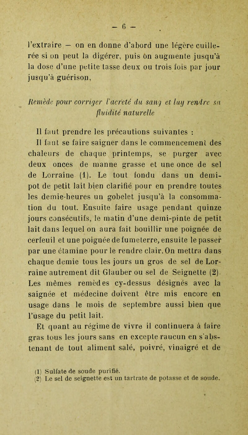 l’extraire — on en donne d’abord une légère cuille- rée si on peut la digérer, puis on augmente jusqu’à la dose d’une petite tasse deux ou trois fois par jour jusqu’à guérison, Remède pour corriger l'acr'eté du sang et lutj rendre sa fluidité naturelle Il faut prendre les précautions suivantes : Il faut se faire saigner dans le comineucemenl des chaleurs de chaque printemps, se purger avec deux onces de manne grasse et une once de sel de Lorraine (1). Le tout fondu dans un demi- pot de petit lait bien clarifié pour en prendre toutes les demie-heures un gobelet jusqu’à la consomma- tion du tout. Ensuite faire usage pendant quinze jours consécutifs, le matin d’une deini-pinle de petit lait dans lequel on aura fait bouillir une poignée de cerfeuil et une poignée de fumeterre, ensuite le passer par une étamine pour le rendre clair. On mettra dans chaque demie tous les jours un gros de sel de Lor- raine autrement dit Glauber ou sel de Seignette (2). Les mêmes remèdes cy-dessus désignés avec la saignée et médecine doivent être mis encore en usage dans le mois de septembre aussi bien que l’usage du petit lait. El quant au régime de vivre il continuera à faire gras tous les jours sans en excepte raucun en s'abs- tenant de tout aliment salé, poivré, vinaigré et de (1) Sulfate de soude purifié. (2) Le sel de seignette est un tartrate de potasse et de soude.