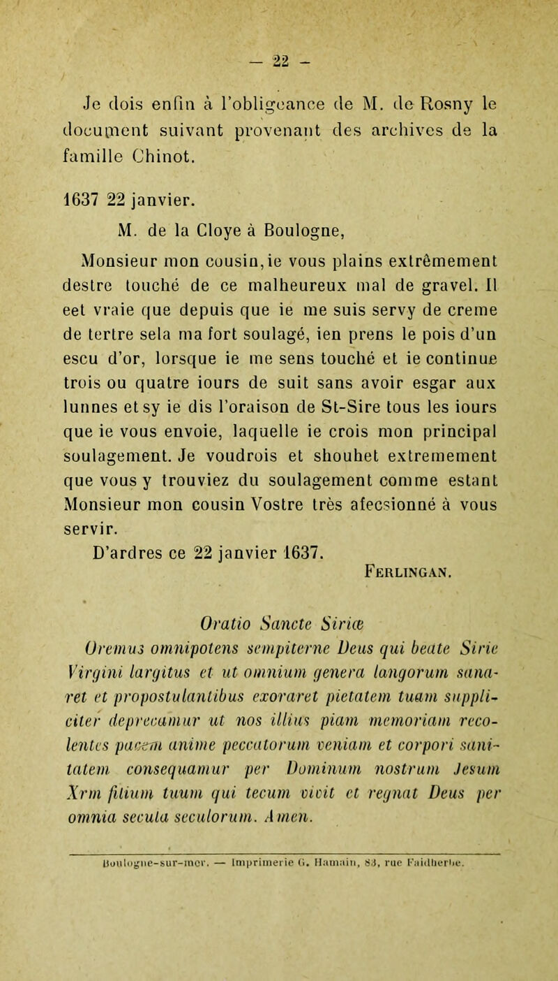 Je dois enfin à l’obligeance de M. de Rosny le doeuiîient suivant provenant des archives de la famille Chinot. 1637 22 janvier. M. de la Cloye à Boulogne, Monsieur mon cousin,ie vous plains extrêmement destre touché de ce malheureux mal de gravel. Il eet vraie que depuis que ie me suis servy de creme de tertre sela ma fort soulagé, ien prens le pois d’un escu d’or, lorsque ie me sens touché et ie continue trois ou quatre iours de suit sans avoir esgar aux lunnes etsy ie dis l’oraison de St-Sire tous les iours que ie vous envoie, laquelle ie crois mon principal soulagement. Je voudrois et shouhet extrêmement que vous y trouviez du soulagement comme estant Monsieur mon cousin Vostre très afecsionné à vous servir. D’ardres ce 22 janvier 1637. Ferlingan. Oratio Sancte Siriœ üremus onmifolens sempiternc Ueus qui beate Siric Virgini largitus et ut omnium généra langorum sanU' ret et propostulaniibus exoraret pietatem tuam suppli- citer deprecamur ut 7ios illiu^ piam memoriam reco- lentes pat;cm anime peccutorum veniam et corpori sani- talem consequamur per Dominum nostrum Jesum Xrm filium tuum qui tecum vieil et régnât Deus per omnia secula seculorum. Amen. Uoulogne-sur-mor. Imprimerie O, Hamaiii, 83, rue l’aidheriie.