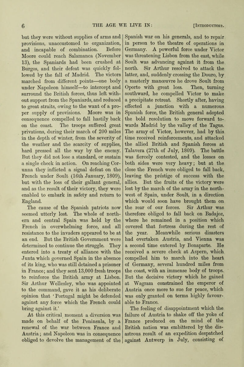 but they were without supplies of arms and provisions, unaccustomed to organization, and incapable of combination. Before Moore could reach Salamanca (November 13), the Spaniards had been crushed at Burgos, and their defeat was quickly fol- lowed by the fall of Madrid. The victors marched from different points—one body under Napoleon himself—to intercept and surround the British forces, thus left with- out support from the Spaniards, and reduced to great straits, owing to the want of a pro- per supply of provisions. Moore was in consequence compelled to fall hastily back on the coast. The troops suffered great privations, during their march of 200 miles in the depth of winter, from the severity of the weather and the scarcity of supplies, hard pressed all the way by the enemy. But they did not lose a standard, or sustain a single check in action. On reaching Cor- unna they inflicted a signal defeat on the French under Soult (16th January, 1809), but with the loss of their gallant general, and as the result of their victory, they were enabled to embark in safety and return to England. The cause of the Spanish patriots now seemed utterly lost. The whole of north- ern and central Spain was held by the French in overwhelming force, and all resistance to the invaders appeared to be at an end. But the British Government were determined to continue the struggle. They entered into a treaty of alliance with the Junta which governed Spain in the absence of its king, who was still detained a prisoner in France; and they sent 13,000 fresh troops to reinforce the British army at Lisbon. Sir Arthur Wellesley, who was appointed to the command, gave it as his deliberate opinion that ‘Portugal might be defended against any force which the French could bring against it.’ At this critical moment a diversion was made on behalf of the Peninsula, by a renewal of the war between France and Austria ; and Napoleon was in consequence obliged to devolve the management of the Spanish war on his generals, and to repair in person to the theatre of operations in Germany. A powerful force under Victor was threatening Lisbon from the east, while Soult was advancing against it from the north. Sir Arthur resolved to attack the latter, and, suddenly crossing the Douro, by a masterly manoeuvre he drove Soult from Oporto with great loss. Then, turning southward, he compelled Victor to make a precipitate retreat. Shortly after, having effected a junction with a numerous Spanish force, the British general adopted the bold resolution to move forward to- wards Madrid by the valley of the Tagus. The army of Victor, however, had by this time received reinforcements, and attacked the allied British and Spanish forces at Talavera (27th of July, 1809). The battle was fiercely contested, and the losses on both sides were very heavy; but at the close the French were obliged to fall back, leaving the prestige of success with the allies. But the fruits of the victory were lost by the march of the army in the north- west of Spain, under Soult, in a direction which would soon have brought them on the rear of our forces. Sir Arthur was therefore obliged to fall back on Badajoz, where he remained in a position which covered that fortress during the rest of the year. Meanwhile serious disasters had overtaken Austria, and Vienna was a second time entered by Bonaparte. He received a severe check at Aspern, which compelled him to march into the heart of Germany, several hundred miles from the coast, with an immense body of troops. But the decisive victory which he gained at Wagram constrained the emperor of Austria once more to sue for peace, which was only granted on terms highly favour- able to France. The feeling of disappointment which the failure of Austria to shake off the yoke of France produced on the mind of the British nation was embittered by the dis- astrous result of an expedition despatched against Antwerp in July, consisting of