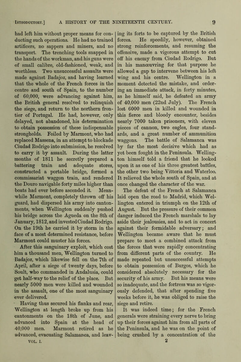 had left him without proper means for con- ducting such operations. He had no trained artificers, no sappers and miners, and no transport. The trenching tools snapped in the hands of the workman, and his guns were of small calibre, old-fashioned, weak, and worthless. Two unsuccessful assaults were made against Badajoz, and having learned that the whole of the French forces in the centre and south of Spain, to the number of 60,000, were advancing against him, the British general resolved to relinquish the siege, and return to the northern fron- tier of Portugal. He had, however, only- delayed, not abandoned, his determination to obtain possession of these indispensable strongholds. Foiled by Marmont, who had replaced Massena, in an attempt to blockade Ciudad Rodrigo into submission, he resolved to carry it by assault. During the latter months of 1811 he secretly prepared a battering train and adequate stores, -constructed a portable bridge, formed a commissariat waggon train, and rendered the Douro navigable forty miles higher than boats had ever before ascended it. Mean- while Marmont, completely thrown off his guard, had dispersed his army into canton- ments, when Wellington suddenly pushed his bridge across the Agueda on the 8th of January, 1812, and invested Ciudad Rodrigo. On the 19th he carried it by storm in the face of a most determined resistance, before Marmont could muster his forces. After this sanguinary exploit, which cost him a thousand men, Wellington turned to Badajoz, which likewise fell on the 7th of April, after a siege of twenty days, before Soult, who commanded in Andalusia, could get half-way to the relief of the place. But nearly 5000 men were killed and wounded in the assault, one of the most sanguinary ever delivered. Having thus secured his flanks and rear, Wellington at length broke up from his cantonments on the 18th of June, and advanced into Spain at the head of 40,000 men. Marmont retired as he advanced, evacuating Salamanca, and leav- VOL. i. ing its forts to be captured by the British forces. He speedily, however, obtained strong reinforcements, and resuming the offensive, made a vigorous attempt to cut off his enemy from Ciudad Rodrigo. But in his manoeuvring for that purpose he allowed a gap to intervene between his left wing and his centre. Wellington in a moment detected the mistake, and order- ing an immediate attack, in forty minutes, as he himself said, he defeated an army of 40,000 men (22nd July). The French lost 6000 men in killed and wounded in this fierce and bloody encounter, besides nearly 7000 taken prisoners, with eleven pieces of cannon, two eagles, four stand- ards, and a great number of ammunition waggons. The battle of Salamanca was by far the most decisive which had as yet been fought in the Peninsula. Welling- ton himself told a friend that he looked upon it as one of his three greatest battles, the other two being Yittoria and Waterloo. It relieved the whole south of Spain, and at once changed the character of the war. The defeat of the French at Salamanca laid open the road to Madrid, which Wel- lington entered in triumph on the 12th of August. But the pressure of their common danger induced the French marshals to lay aside their jealousies, and to act in concert against their formidable adversary; and Wellington became aware that he must prepare to meet a combined attack from the forces that were rapidly concentrating from different parts of the country. He made repeated but unsuccessful attempts to obtain possession of Burgos, which he considered absolutely necessary for the security of his army. But his means were so inadequate, and the fortress was so vigor- ously defended, that after spending five weeks before it, he was obliged to raise the siege and retire. It was indeed time; for the French generals were straining every nerve to bring up their forces against him from all parts of the Peninsula, and he was on the point of being crushed by a concentration of the 2