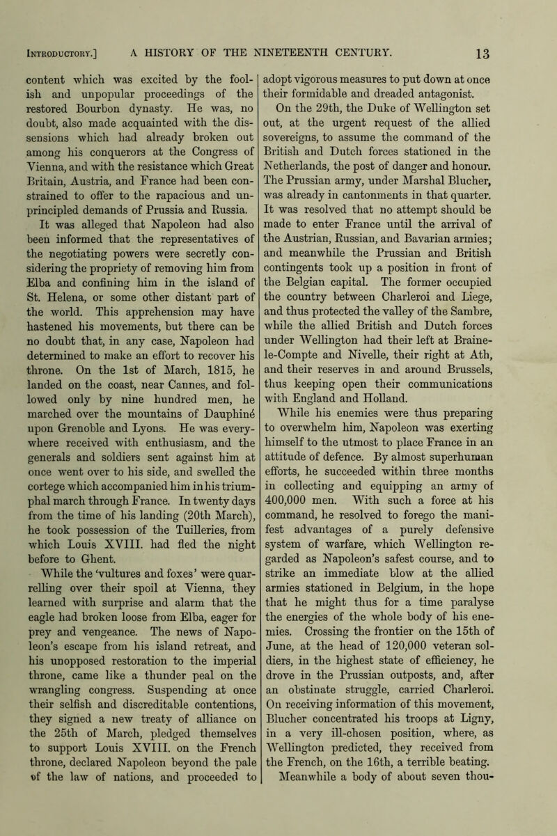 content which was excited by the fool- ish and unpopular proceedings of the restored Bourbon dynasty. He was, no doubt, also made acquainted with the dis- sensions which had already broken out among his conquerors at the Congress of Vienna, and with the resistance which Great Britain, Austria, and France had been con- strained to offer to the rapacious and un- principled demands of Prussia and Russia. It was alleged that Napoleon had also been informed that the representatives of the negotiating powers were secretly con- sidering the propriety of removing him from Elba and confining him in the island of St. Helena, or some other distant part of the world. This apprehension may have hastened his movements, but there can be no doubt that, in any case, Napoleon had determined to make an effort to recover his throne. On the 1st of March, 1815, he landed on the coast, near Cannes, and fol- lowed only by nine hundred men, he marched over the mountains of Dauphin^ upon Grenoble and Lyons. He was every- where received with enthusiasm, and the generals and soldiers sent against him at once went over to his side, and swelled the cortege which accompanied him in his trium- phal march through Franee. In twenty days from the time of his landing (20th March), he took possession of the Tuilleries, from which Louis XVIII. had fled the night before to Ghent. While the ‘vultures and foxes’ were quar- relling over their spoil at Vienna, they learned with surprise and alarm that the eagle had broken loose from Elba, eager for prey and vengeance. The news of Napo- leon’s escape from his island retreat, and his unopposed restoration to the imperial throne, came like a thunder peal on the wrangling congress. Suspending at once their selfish and discreditable contentions, they signed a new treaty of alliance on the 25th of March, pledged themselves to support Louis XVIII. on the French throne, declared Napoleon beyond the pale s>i the law of nations, and proceeded to adopt vigorous measures to put down at once their formidable and dreaded antagonist. On the 29th, the Duke of Wellington set out, at the urgent request of the allied sovereigns, to assume the command of the British and Dutch forces stationed in the Netherlands, the post of danger and honour. The Prussian army, under Marshal Blucher, was already in cantonments in that quarter. It was resolved that no attempt should be made to enter France until the arrival of the Austrian, Russian, and Bavarian armies; and meanwhile the Prussian and British contingents took up a position in front of the Belgian capital. The former occupied the country between Charleroi and Liege, and thus protected the valley of the Sambre, while the allied British and Dutch forces under Wellington had their left at Braine- le-Compte and Nivelle, their right at Ath, and their reserves in and around Brussels, thus keeping open their communications with England and Holland. While his enemies were thus preparing to overwhelm him, Napoleon was exerting himself to the utmost to place France in an attitude of defence. By almost superhuman efforts, he succeeded within three months in collecting and equipping an army of 400,000 men. With such a force at his command, he resolved to forego the mani- fest advantages of a purely defensive system of warfare, which Wellington re- garded as Napoleon’s safest course, and to strike an immediate blow at the allied armies stationed in Belgium, in the hope that he might thus for a time paralyse the energies of the whole body of his ene- mies. Crossing the frontier on the 15th of June, at the head of 120,000 veteran sol- diers, in the highest state of efficiency, he drove in the Prussian outposts, and, after an obstinate struggle, carried Charleroi. On receiving information of this movement, Blucher concentrated his troops at Ligny, in a very ill-chosen position, where, as Wellington predicted, they received from the French, on the 16th, a terrible beating. Meanwhile a body of about seven thou-